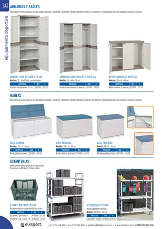 equipamientodeportivo342
Fabricados en resinas plásticas de alta calidad. Robustos y resistentes a ambientes húmedos. Montaje sencillo sin herramientas. Posibilidad de cierre con candado (candado no incluido).
ARMARIO CON ESTANTES 70 CM.
Medidas: 70 x 44 x 176 cm. con 4 estantes.
BAÚL GRANDE
Medidas: 153 x 61 x 53 cm.
MEDIO ARMARIO 3 PUERTAS
Medidas: 105 x 44 x 88 cm.
BAÚL PEQUEÑO
Medidas: 80 x 61 x 53 cm.
ARMARIO CON ESTANTES 3 PUERTAS
Medidas: 105 x 44 x 176 cm.
BAÚL MEDIANO
Medidas: 120 x 61 x 53 cm.
REF. €
951001 102,75
REF. €
951006 89,95
REF. €
951003 92,75
REF. €
951004 49,95
REF. €
978061 299,95
REF. €
978060 325,95
978058 21,95
REF. €
951002 149,95
REF. €
951005 67,95
ARTÍCULO
Armario con estantes 70 cm.
ARTÍCULO
Baúl grande gris/azul
ARTÍCULO
Medio armario 3 puertas
ARTÍCULO
Baúl pequeño gris/azul
ARTÍCULO
Estantería versátil
ARTÍCULO
Estantería para cestas
Cesta de 60 x 40 x 40 cm.
ARTÍCULO
Armario con estantes 3 puertas
ARTÍCULO
Baúl mediano gris/azul
ARMARIOS Y BAÚLES
BAÚLES
Fabricados en resinas plásticas de alta calidad. Robustos y resistentes a ambientes húmedos. Montaje sencillo sin herramientas. Posibilidad de cierre con candado (candado no incluido).
ESTANTERIAS
Fabricadas en resinas plásticas de alta calidad
Resistencia de 400 kg/m2
. Incluye ruedas.
,95
,95 E
ad
ESTANTERIA PARA CESTAS
Recomendadoparacestasde60x40x40cm.
ESTANTERÍA VERSÁTIL
Incluye colgadores rotativos.
Medidas: 140 x 60 x 180 cm.
tel. 976 463 820 • fax 976 504 868 • pedidos@elksport.com • www.elksport.com • PRECIOS SIN IVA
 
