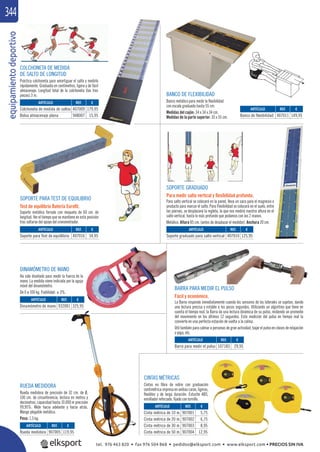 equipamientodeportivo344
RUEDA MEDIDORA
Rueda medidora de precisión de 32 cm. de Ø,
100 cm. de circunferencia, lectura en metros y
decímetros, capacidad hasta 10.000 m precisión
99,95%. Mide hacia adelante y hacia atrás.
Mango plegable metálico.
Peso: 1,5 kg.
SOPORTE PARA TEST DE EQUILIBRIO
Test de equilibrio Batería Euroﬁt.
Soporte metálico forrado con moqueta de 60 cm. de
longitud. Ver el tiempo que se mantiene en esta posición
tras soltarse del apoyo del cronometrador.
COLCHONETA DE MEDIDA
DE SALTO DE LONGITUD
Práctica colchoneta para amortiguar el salto y medirlo
rápidamente. Graduada en centímetros, ligera y de fácil
almacenaje. Longitud total de la colchoneta (las tres
piezas) 3 m.
SOPORTE GRADUADO
Para medir salto vertical y ﬂexibilidad profunda.
Para salto vertical se colocará en la pared, lleva un saco para el magnesio o
producto para marcar el salto. Para Flexibilidad se colocará en el suelo, entre
las piernas, se desplazará la regleta, la que nos medirá nuestra altura en el
salto vertical, hasta lo más profundo que podamos con las 2 manos.
Metálico. Altura 85 cm. (antes de desplazar el medidor). Anchura 20 cm.
BANCO DE FLEXIBILIDAD
Banco metálico para medir la ﬂexibilidad
con escala graduada hasta 55 cm.
Medidas del cajón: 34 x 34 x 34 cm.
Medidas de la parte superior: 35 x 55 cm.
DINAMÓMETRO DE MANO
Ha sido diseñado para medir la fuerza de la
mano. La medida viene indicada por la aguja
móvil del dinamómetro.
De 0 a 100 kg. Fiabilidad: ± 3%.
CINTAS MÉTRICAS
Cintas en ﬁbra de vidrio con graduación
centimétricaimpresaenambascaras,ligeras,
ﬂexibles y de larga duración. Estuche ABS,
enrollador reforzado, ﬁjado con tornillo.
BARRA PARA MEDIR EL PULSO
Fácil y económico.
La Barra responde inmediatamente cuando los sensores de los laterales se sujetan, dando
una lectura precisa y estable a los pocos segundos. Utilizando un algoritmo que tiene en
cuenta el tiempo real, la Barra da una lectura dinámica de su pulso, midiendo un promedio
del movimiento en los últimos 12 segundos. Esta medición del pulso en tiempo real la
convierte en una perfecta estación de vuelta a la calma.
Útil también para calmar a personas de gran actividad, bajar el pulso en clases de relajación
o yoga, etc.
REF. €
907001 5,75
907002 6,75
907003 8,95
907004 12,95
REF. €
907005 119,95
REF. €
932001 325,95
REF. €
107183 29,95
REF. €
407016 34,95
REF. €
407009 179,95
948007 15,95
REF. €
407010 125,95
REF. €
407011 149,95
ARTÍCULO
Cinta métrica de 10 m.
Cinta métrica de 20 m.
Cinta métrica de 30 m.
Cinta métrica de 50 m.
ARTÍCULO
Rueda medidora
ARTÍCULO
Dinamómetro de mano
ARTÍCULO
Barra para medir el pulso
ARTÍCULO
Soporte para Test de equillibrio
ARTÍCULO
Colchoneta de medida de saltos
Bolsa almacenaje plana
ARTÍCULO
Soporte graduado para salto vertical
ARTÍCULO
Banco de flexibilidad
tel. 976 463 820 • fax 976 504 868 • pedidos@elksport.com • www.elksport.com • PRECIOS SIN IVA
 
