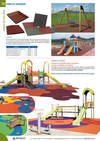 juegosdeairelibre346
LOSETAS
Acorde normativa EN 1177:1997 de determinación de caída crítica de impacto. Loseta de 50 x 50 cm.
y 4 cm. de grosor. Se venden en conjunto de 4 losetas (1 metro cuadrado). Se puede complementar
con laterales biselados y esquinas para una terminación perfecta. Se recomienda el uso de adhesivo
para pegar las losetas con la proporción de 1 kg./3 m2
.
PAVIMENTO CONTINUO
Pavimentos de seguridad continuos decorativos,
sin juntas y resistentes a la intemperie.
Se componen de una capa base de caucho negro y otra capa superﬁcial de granulado EPDM en
color, ambas mezcladas con resinas especiales para caucho, cuyos grosores dependerán de la altura
crítica de cada elemento de juego. Solicita tu proyecto personalizado.
Solicitar presupuesto indicando medidas de superﬁcie a cubrir y diseño a realizar.
REF. €
105339 39,95
105340 15,45
105341 15,45
105342 55,95
ARTÍCULO
Loseta de caucho de 4 cm. (precio m2
)
Loseta esquina biselada 4 cm.
Loseta lateral biselada 4 cm.
Bote 5 kg. adhesivo losetas
ZONAS DE SEGURIDAD
PAVIMENTO CONTINUO
Pavimentos de seguridad continuos decorativos,
sin juntas y resistentes a la intemperie.
Se componen de una capa base de caucho negro y otra capa
color, ambas mezcladas con resinas especiales para caucho, cuyo
crítica de cada elemento de juego. Solicita tu proyecto persona
Solicitar presupuesto indicando medidas de superﬁcie
105342 55,95Bote 5 kg. adhesivo losetas
tel. 976 463 820 • fax 976 504 868 • pedidos@elksport.com • www.elksport.com • PRECIOS SIN IVA
 