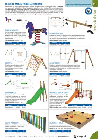 juegosdeairelibre
347
VALLADO POLIETILENO
Módulo de 2 m. de vallado de polietileno. Diseñada
para evitar atrapamientos de cuello y cabeza.
También disponible en madera.
ARENERO 3 X 3 TABLAS
Fabricado en madera de pino con tratamiento
especial para exterior. Incluye 8 asientos circulares.
Medidas: 3 x 3 m. 39 cm. altura. Otras medidas consultar.
MULTIJUEGO TOBOGÁN-TREPA
Tobogán de poliéster con salida a 1,50 m.
Plataformas de contrachapado de abedul
con superﬁcie antideslizante.
Maderadepinolaminadacontratamiento
especial. Tornillería inoxidable y con
protecciones.Tejadillodepoliéster.
Red de trepa con cuerdas de
acero recubiertas en nylon.
Edad recomendada: mayores de 3 años.
TOBOGÁN BÁSICO
Tobogán de polietileno con salida a 1,30 m.
Plataforma de contrachapado de abedul con
superﬁcie antideslizante. Madera de pino
laminada con tratamiento especial. Tornillería
inoxidable y con protecciones.
Edad recomendada: mayores de 3 años.
COLUMPIO DOBLE
Estructura de madera de pino laminado con tratamiento especial. Dintel
ysoportesmetálicosenacerocontratamientoanticorrosión.Compuesto
por un asiento plano y otro de seguridad ambos homologados. Tornillería
inoxidable y con protecciones.
Edad recomendada: mayores de 3 años.
MINITREPA
Red de trepa con cuerdas de acero recubiertas
en nylon. Madera de pino laminado con
tratamiento especial. Tornillería inoxidable
y con protecciones.
Edad recomendada: mayores de 3 años.
Esta es una selección de los modelos que disponemos.
Si quieres conocer más, no dudes en consultarnos.
jdi
JUEGOS INFANTILES Y MOBILIARIO URBANO
Juegos pensados para favorecer el desarrollo psicomotriz además de aportar el factor lúdico y de participación en grupo. La seguridad
es un factor presente tanto a la hora de diseñar los juegos como equipar la zona dónde se instalan. Todos nuestros juegos cumplen
las normativas europeas de seguridad y cuentan con la certiﬁcación TUV. Todos los materiales utilizados son primeras calidades
pensando en su durabilidad y mantenimiento. Recomendamos instalar suelo de seguridad en el zona de juego. El precio indicado en
cada juego no incluye ni el transporte ni la instalación. Solicítanos presupuesto en caso necesario. A continuación mostramos una parte
de los elementos que disponemos. Consúltanos para otros modelos y elementos de mobiliario urbano.
BALANCÍN CABALLITO
Fabricado en abedul contrachapado y madera
de pino laminada con tratamiento especial.
Muelle y estructura en acero tratado. Tornillería
inoxidable y con protecciones. Consultar otras
ﬁguras disponibles.
Edad recomendada: mayores de 3 años.
BALANCÍN SUBE-BAJA
Madera de pino laminada con tratamiento especial. Asideros de acero inoxidable.
Asientos de contrachapado de abedul con superﬁcie antideslizante. Amortiguador
paraimpactodecauchobajolosasientos.Tornilleríainoxidableyconprotecciones.
Edad recomendada: mayores de 3 años.
REF. €
983007 315,00
REF. €
983010 1130,00
REF. €
983001 955,00
REF. €
983002 862,00
REF. €
983013 121,00
REF. €
983014 785,00
REF. €
983006 5575,00
REF. €
983009 892,00
ARTÍCULO
Balancín Caballito
ARTÍCULO
Minitrepa
ARTÍCULO
Columpio Doble
ARTÍCULO
Tobogán Básico
ARTÍCULO
Vallado Polietileno
ARTÍCULO
Arenero 3 x 3 Tablas
ARTÍCULO
Multijuego Tobogán-Trepa
ARTÍCULO
Balancín Sube-Baja
tel. 976 463 820 • fax 976 504 868 • pedidos@elksport.com • www.elksport.com • PRECIOS SIN IVA
 