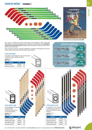 hockey
33
OFERTA ESPECIAL
12 Sticks hockey Júnior
+ 2 pelotas + 2 pastillas
Referencia
404606
Referencia
404607
Referencia
404608
95,40€
131,40€
143,40€
Sticks seguros e irrompibles para practicar Street hockey y otras actividades de hockey. Garantizados
prácticamentedeporvida.DeCanadá,dondeelhockeyeseldeporterey,hanllegadoestossticks, seguramente
los sticks mejor construidos del mundo. Diseñados combinando seguridad y resistencia permite al stick ser
ﬂexible sin que se pueda romper.
Ambos, el material y la estructura, costó años el desarrollarlos, el resultado es un stick ligero pero con rigor para
usarlo en el juego. Todas las palas son de ﬁbra de vidrio y tienen repuestos.
STICK DOM JÚNIOR
Para jugadores, ligero y ﬂexible pero sin alma de ﬁbra de vidrio
en el interior. La pala se atornilla por el interior.
Longitud: 92 cm.
Peso: 380 gr.
STICK HOCKEY GAIN
Stick de polietileno de alta densidad,
sin refuerzo de ﬁbra
de vidrio en el interior, pero con
sección interior reforzada.
Longitud: 110 cm.
Peso: 430 gr.
STICK HOCKEY EXCEL
En polietileno de alta densidad
con alma de ﬁbra de vidrio en su
interior. Pala embutida por encima
del mango.
Longitud: 115 cm.
Peso: 550 gr.
DemostracióndelaresistenciadelosStickDOM.
STICKS DE HOCKEY
REF. €
404006 7,95
404010 2,25
REF. €
404007 10,95
404005 1,99
404003 1,99
404010 2,25
REF. €
404008 11,95
404011 2,95
404005 1,99
404003 1,99
ARTÍCULO
Stick Dom Júnior
Recambio pala Júnior
ARTÍCULO
Stick de hockey Gain
Pastilla blanda hockey
Pelota blanda hockey
Recambio pala Gain
ARTÍCULO
Stick de hockey Excel
Recambio pala Excel
Pastilla blanda hockey
Pelota blanda hockey
12 Sticks hockey Gain
+ 2 pelotas + 2 pastillas
12 Sticks hockey Excel
+ 2 pelotas + 2 pastillas
tel. 976 463 820 • fax 976 504 868 • pedidos@elksport.com • www.elksport.com • PRECIOS SIN IVA
 