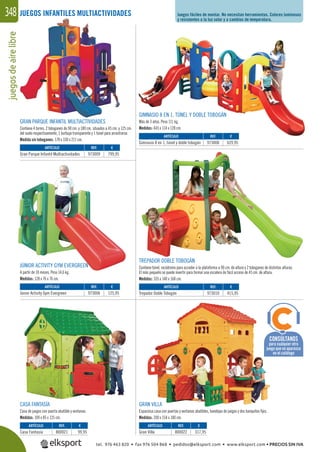 juegosdeairelibre348 Juegos fáciles de montar. No necesitan herramientas. Colores luminosos
y resistentes a la luz solar y a cambios de temperatura.
JUEGOS INFANTILES MULTIACTIVIDADES
REF. €
973009 799,95
REF. €
973006 125,95
REF. €
973010 415,95
REF. €
800021 99,95
REF. €
800022 317,95
REF. €
973008 629,95
ARTÍCULO
Gran Parque Infantil Multiactividades
ARTÍCULO
Júnior Activity Gym Evergreen
ARTÍCULO
Trepador Doble Tobogán
ARTÍCULO
Casa Fantasía
ARTÍCULO
Gran Villa
ARTÍCULO
Gimnasio 8 en 1, túnel y doble tobogán
GRAN PARQUE INFANTIL MULTIACTIVIDADES
Contiene 4 torres, 2 toboganes de 90 cm. y 180 cm. situados a 45 cm. y 125 cm.
del suelo respectivamente, 1 burbuja transparente y 1 túnel para arrastrarse.
Medida sin toboganes: 178 x 330 x 211 cm.
GIMNASIO 8 EN 1, TÚNEL Y DOBLE TOBOGÁN
Más de 3 años. Peso 111 kg.
Medidas: 445 x 114 x 128 cm.
TREPADOR DOBLE TOBOGÁN
Contiene túnel, rocódromo para acceder a la plataforma a 90 cm. de altura y 2 toboganes de distintas alturas.
El más pequeño se puede invertir para formar una escalera de fácil acceso de 45 cm. de altura.
Medidas: 335 x 140 x 168 cm.
JÚNIOR ACTIVITY GYM EVERGREEN
A partir de 18 meses. Peso 14,6 kg.
Medidas: 128 x 76 x 76 cm.
CASA FANTASÍA
Casa de juegos con puerta abatible y ventanas.
Medidas: 109 x 85 x 125 cm.
GRAN VILLA
Espaciosa casa con puertas y ventanas abatibles, bandejas de juegos y dos banquitos ﬁjos.
Medidas: 200 x 154 x 180 cm.
CONSÚLTANOS
para cualquier otro
juego que no aparezca
en el catálogo
tel. 976 463 820 • fax 976 504 868 • pedidos@elksport.com • www.elksport.com • PRECIOS SIN IVA
 
