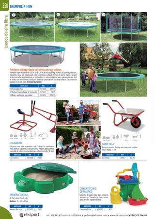 juegosdeairelibre350
ARENERO TORTUGA
De 2 a 6 años. Peso 6,5 kg.
Medidas: 95 x 109 x 30 cm.
CONJUNTO CUBO
DE PLÁSTICO
Conjunto de cubo playa para areneros,
piscinas, etc. Formado por cubo, cedazo,
pala, rastrillo, regadera y barco.
TRAMPOLÍN FUN
ESCAVADORA
Funciona como una excavadora real. Trabaja la coordinación
mano derecha-izquierda. Estructura muy estable prácticamente
imposible de volcar. Recomendado para edades entre 4 y 10 años.
CARRETILLA
Robusta carretilla. Cubeta reforzada con el bastidor.
Altura mango 44 cm.
01 02 03
REF. €
915010 399,95
915011 70,95
915012 225,95
REF. €
102056 139,95
REF. €
973003 39,95
REF. €
910002 4,95
REF. €
102057 82,95
ARTÍCULO
01 Trampolín Fun
02 Cubierta para tapar el trampolín
03 Red y postes de seguridad
ARTÍCULO
Escavadora
ARTÍCULO
Arenero Tortuga
ARTÍCULO
Conjunto Cubo
ARTÍCULO
Carretilla
Puede ser utilizado tanto por niños como por adultos.
Trampolínsuperresistentede4,30m.deØ,0,87m.dealturay84kg.depeso.Lacubiertaprotectora,
repelentealagua,ylazonadesaltoestánconectadas,evitandoelriesgodequelasmanosolospies
de los que saltan se introduzcan en los muelles. La estructura es de acero galvanizado muy fácil
de montar sin herramientas. Ideal para divertirse y realizar todo tipo de acrobacias. Se suministra
plegado en un solo bulto. Transporte gratuito.
tel. 976 463 820 • fax 976 504 868 • pedidos@elksport.com • www.elksport.com • PRECIOS SIN IVA
 