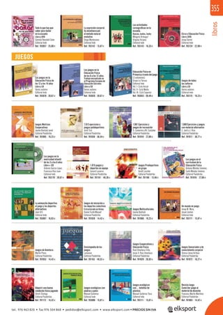 libros
355
JUEGOS
Los juegos en la
motricidad infantil
de los 3 a los 6 años
Libro + CD
Antonio García López,
Francisco Ruiz Juan
Editorial Inde
Un mundo en juego
Josep M. Mora,
Josué Llamas
Editorial Inde
Los juegos en la
Educación Física
de los 6 a los 12 años.
Trabajo encuadrado en
el Programa Europeo de
Educación Sócrates
Libro y CD
Varios autores
Editorial Inde
Educación Física en
Primaria a través del juego
(3 volúmenes)
Grupo La Tarusa
Editorial Inde
Vol. I- Ciclo Inicial
Vol. II- Ciclo Medio
Vol. III- Ciclo Superior
Los juegos en la
Educación Física de
los 12 a los 14 años
Libro y CD
Varios autores
Editorial Inde
Circo y Educación Física
Libro y DVD
Josep Ivernó
Editorial Inde
Las actividades
coreográﬁcas en la
escuela.
Danzas, bailes, funky
Milagros Arteaga/
Virginia Viciana
Editorial Inde
La expresión corporal.
Su enseñanza por
el metodo natural
evolutivo
Diego Montesinos
Editorial Inde
Todo lo que hay que
saber para bailar
en la escuela
Libro y DVD
Gemma Renobell Soler
Editorial Inde
Juegos de todas
las culturas
Libro y CD
Varios autores
Editorial Inde
Juegos Motrices
Cooperativos
Jaume Bantulá Janot
Editorial Paidotribo
1.013 ejercicios y
juegos polideportivos
Jordi Ticó
Editorial Paidotribo
1.000 Ejercicios y juegos
con material alternativo
C. Jardi y J. Ríus
Editorial Paidotribo
1.001 Ejercicios y
juegos de recreación
O. Camerino y M. Castañer
Editorial Paidotribo
1.015 juegos y
deportes en equipo
Gerard Lasierra
Editorial Paidotribo
Juegos Predeportivos
en grupo
Arndt Loscher
Editorial Paidotribo
Los juegos en el
currículum de la
Educación Física
Antonio Méndez Jiménez,
Carlo Méndez Jiménez
Editorial Paidotribo
La animación deportiva
el juego y los deportes
alternativos
Joan Orti
Editorial Inde
Juegos de iniciación a
los deportes colectivos
Estructurado en ﬁchas
Xavier Fusté Masuet
Editorial Paidotribo
Juegos Multiculturales
Jaume Bantulá
Editorial Paidotribo
Juegos de Aventura
Martín Pinos
Editorial Paidotribo
Enciclopedia de los
juegos
Larousse
Editorial Paidotribo
Juegos Cooperativos y
Educación Física
Raúl Omeñaca Cilla,
Jesús V. Ruiz Omeñaca
Editorial Paidotribo
Juegos Sensoriales y de
conocimiento corporal
Teresa Lleixà Arribas
Editorial Paidotribo
Juegos ecológicos con
piedras y palos
Manuel Gutiérrez
Editorial Inde
Juegos ecológicos
con… botellas de
plástico
Manuel Gutiérrez Toca
Editorial Inde
Recicla Juego
Como dar juego al
material de desecho
Francesc Martín Martínez
Editorial Paidotribo
Adquirir una buena
condición física jugando
Ulrich Stumpp
Editorial Paidotribo
Ref. 703057 25,00€ Ref. 703142 15,87€ Ref. 703143 16,35€ Ref. 703124 22,98€
Ref. 703070 20,67€ Ref. 703026 20,67€ Ref. 703053 50,49€ Ref. 703115 19,23€
Ref. 701085 19,23€ Ref. 701030 36,54€ Ref. 701018 27,88€ Ref. 701017 30,77€
Ref. 703170 20,67€ Ref. 701161 40,38€ Ref. 701160 13,46€ Ref. 701016 27,88€
Ref. 703087 16,83€ Ref. 701028 14,42€ Ref. 701060 19,23€ Ref. 703171 15,87€
Ref. 701053 14,42€ Ref. 701163 49,52€ Ref. 701029 26,92€ Ref. 701072 18,27€
Ref. 701172 14,42€ Ref. 703086 15,87€ Ref. 703111 15,87€ Ref. 701083 14,42€
tel. 976 463 820 • fax 976 504 868 • pedidos@elksport.com • www.elksport.com • PRECIOS SIN IVA
 