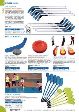 hockey34
PASTILLAS DE HOCKEY
STICKS HOCKEY VISION
Claramente el mejor stick de hockey.
Adelántese un paso al futuro, coja un stick, juegue con
élyseguroquenuncahabrávistoningúnstickdehockey
igual al VISION. Los mangos de estos sticks son más
rígidos que los tradicionales de plástico (polietileno)
pero más ﬂexibles que los de ﬁbra de vidrio o aluminio.
Esta óptima relación de ﬂexibilidad y rigidez da como
resultado una mejora en el juego, en los lanzamientos
y en el manejo del stick, al mismo tiempo que da la
seguridad de jugar como con un stick de plástico.
Todos los sticks tienen una pala estándar DOM, no deja
huellas o marcas en el suelo de ningún pavimento,
sujeta al mango con 2 tornillos, en 2 colores negro y
azul.
Longitud: 110 cm.
PASTILLA DE HOCKEY «FELT»
Lo más parecido a una pastilla de hockey hielo pero mucho más
segura. La pastilla de hockey Felt es rápida, segura y silenciosa.
Se desplaza igual que las pastillas de plástico pero con mejor
control y seguridad. Una técnica especial de cosido mantiene
a esta pastilla de 7,5 cm. de diámetro siempre su forma
redondeada, a pesar de estar fabricada con lana comprimida.
Diámetro: 7,5 cm. Altura: 2,3 cm.
Peso: 43 gr.
PASTILLA DE HOCKEY DOM 90 SUPERSAFE
Perﬁl aerodinámico revolucionario!!
Con bordes contorneados para reducir la resistencia del viento.
10 cm. de Ø, rebaje en la parte superior e inferior, hacen que el
deslizamiento sea más plano sobre el suelo, reduciendo en gran
medida el ¨Puck Flip¨ Construcción esponjosa súpersegura en su
interior, reduce las lesiones. Color: naranja o amarillo.
Diámetro: 10 cm. Altura: 2,3 cm.
Peso: 63 gr.
PASTILLA DE HOCKEY BUMP
La pastilla «Bump» se desliza sobre el suelo como si fuera
sobre hielo. Pero su velocidad no es nunca un peligro gracias al
recubrimiento de espuma que la rodea, una espuma densa que
disipa el golpe al impactar con paredes, objetos o con lo que es
más importante, los jugadores.
Diámetro: 10 cm. Altura: 3,5 cm.
Peso: 85 gr.
JUEGO HOCKEY SÚPER BLANDO
Juego de hockey con la pala de los sticks de espuma forrada.
El juego incluye 10 sticks (5 de cada color: amarillo y azul) 1 pelota y una pastilla de espuma.
Juego de dos sticks se sirve en dos colores.
Stick de longitud: 90 cm. Pelota de tamaño: 14 cm. de Ø.
STICKS DE HOCKEY
REF. €
404004 12,95
404604 143,40 11,95
REF. €
404017 6,95
REF. €
106067 89,95
106068 17,95
104010 9,95
REF. €
107096 5,25
REF. €
404020 2,75
Cada unidadARTÍCULO
Stick hockey Vision
Lote 12 sticks
ARTÍCULO
Pastilla hockey Felt
ARTÍCULO
Juego hockey súper blando
Juego dos sticks
Pelota de espuma
ARTÍCULO
Pastilla hockey Bump
ARTÍCULO
Pastilla hockey DOM 90 Supersafe
tel. 976 463 820 • fax 976 504 868 • pedidos@elksport.com • www.elksport.com • PRECIOS SIN IVA
 