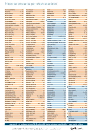 PELOTAS DE TENIS DE MESA 90
PELOTAS FLEX 28, 129
PELOTAS FRONTENIS 91
PELOTAS GIGANTES 125 a 128
PELOTAS GRABBALL 130
PELOTAS LISAS Y RUGOSAS 116
PELOTAS MALABARES 237, 240
PELOTAS MULTISENSORIALES 141, 245
PELOTAS MULTIUSOS 2 Y 4 COLORES 115
PELOTAS PÁDEL 101
PELOTAS PARA LA PISCINA O PLAYA 124, 299
PELOTAS PARA PALAS 199
PELOTAS POLIVALENTES 116
PELOTAS POLY PG BALL 117
PELOTAS RÍTMICA 84
PELOTAS SATURNO 122
PELOTAS SONORAS 251 a 253
PELOTAS TÁCTIL 119, 299
PELOTAS TONIFICADORAS 260
PELOTAS UNBALL 121
PELOTAS VÍA LÁCTEA 117
PELOTAS Y AROS ERIZO 244
PELOTONES FLOTANTES 126, 215
PEONZAS 163
PERCUSIÓN 104 y 105
PERSEGUIR LA CESTA 209
PÉRTIGAS ATLETISMO 75
PESOS ATLETISMO 71
PETANCA 228
PETOS 44 y 45, 190 y 191
PETOS KIN-BALL 126, 215
PHYSIO ACTIVITY ROLL 249
PHYSIO ROLL 248
PICA DE MADERA 330
PICA DE PLÁSTICO 180
PICA SLALOM 51, 316
PIEDRAS DE RÍO Y COLINAS 169
PIELASTER 58
PINZAS DE MUSCULACIÓN 269
PINZAS ORIENTACIÓN 114
PISCINA 287 a 306
PISCINA SENSORIAL DE PELOTAS 142
PISTAS MULTIDEPORTE 325
PIZARRA ENTRENAMIENTO 61
PIZARRAS PLANIFICACIÓN 335
PLATAFORMA DE EQUILIBRIO 174, 264
PLATAFORMA MULTIALTURA DE FOAM 275
PLATAFORMA RECORRIDO DE HABILIDAD 149
PLATAFORMAS DESLIZANTES 166
PLATAFORMAS PLIOMETRÍA 54, 77, 275
PLATILLO DE EQUILIBRIO 174
PLATO OLÍMPICO 280
PLATOS CHINOS 234
PLIFIX 315
PLINTONS Y POTROS 137, 330
PLOT DE RUGBY 28
PLUMAS MALABARES 234
PODIUMS 77
POLAINAS 114
ROLLER 4, 172
RUBBER BAND 257
RUEDA MEDIDORA 77, 344
RUEDAS FITNESS 268
RUGBY 26 a 28
SÁBANA COOPERATIVA 102
SACOS BOXEO 286
SACOS PORTABALONES 40, 305, 338
SALTADOR CIRCULAR 159
SALTADOR POGO 176
SALTADOR RANA 160
SALTO DE ALTURA 74
SALTO DE PÉRTIGA 74
SALTÓMETROS 74
SAQUITOS 151, 250 y 251, 162
SEMÁFORO 165
SEMÁFORO CONTROLADOR DE RUIDO 167
SEMIESFERAS DE EQUILIBRIO 58, 174 y 175, 267
SEÑALES DE TRÁFICO 165
SEÑALÉTICA 144
SEÑALIZADOR CALLE PISCINA 303
SHORT GOLF 82
SHUTTLEBALL 196
SLACKSTAR 178, 242
SILBATOS 59, 181
SILUETAS DE JUGADORES 51, 316
SKIMMY 58, 263
SLAM BALL 277
SLING TRAINER 272
SOFTBALL PILATES 268
SOFTCROSSE 4 212
SOPORTE AROS 337
SOPORTE BALONES GIGANTES 258
SOPORTE CUERDAS 159, 279, 337
SOPORTE PARA PETOS 337
SPEED BÁDMINTON 91, 201
SPEED BALL 201
SQUASH 100
STAB FIT 275
STEP ACUÁTICO 289
STEPS 289
STICKS FLOORBALL 35
STICKS HOCKEY 32 a 34
STICKS MALABARES 238
SUELO DE PISCINAS 306
SUELOS INFANTILES 143
SUPERCATCH 198
SUREKATCHBALL 156
SURFER 166
SVEL’RING 256
SVEL’TINGS 269
SWING BAR 290
TABLA DE EQUILIBRIO 178, 242
TABLA DE INVERSIÓN 281
TABLAS NATACIÓN 290
TABLERO ESPINAL ACUÁTICO 304
TABLEROS BALONCESTO 324
TACOS DE SALIDA 77
TAKTIFOL 61
POLEAS ESCALADA 109
POLLO DE CAUCHO 222
POMPONES 208
PORTERÍA DE BILLYBALL 7, 226
PORTERÍA DE RUGBY 38
PORTERÍA HOCKEY-FLOORBALL 36 y 37
PORTERÍA UPVC 37, 314 y 317
PORTERÍA PARA DISCOS VOLADORES 204
PORTERÍA POP-UP 153
PORTERÍAS BALONMANO / FÚTBOL SALA 317
PORTERÍAS DE ENTRENAMIENTO 313 y 314
PORTERÍAS FÚTBOL 317
PORTERÍAS HINCHABLES 214, 313
PORTERÍAS WATERPOLO 301
POSTE AJUSTABLE SPORDAS 5
POSTES DE BÁDMINTON 329
POSTES DE TENIS Y PÁDEL 329
POSTES DE VOLEY-PLAYA 22, 329
POTENCIADOR QUATRO 53, 274
POWER RUBBER BAND 257
PRESAS ESCALADA 106 y 107
PRIMEROS AUXILIOS 62 y 63
PROTECCIONES 168, 311
PROTECTOR BUCAL TRASPARENTE 64
PROTECTORES CANASTAS 321
PROTECTORES DE POSTE DE RUGBY 28
PUENTE FLOTANTE 293
PULL BUOY 290
PUNTERAS RÍTMICA 85
PUZLES PISCINA 294
QUICK FEET TRAINER 316
QUITAMIEDOS 74, 308
RAQUETA DE TENIS MÁGICO 197
RAQUETA FRONTENIS 91
RAQUETA GUANTE 94, 199
RAQUETA TENIS 92
RAQUETA POLIVALENTE 197
RAQUETAS BÁDMINTON 96 y 97
RAQUETAS DE PLAYA 198
RAQUETAS SUPERLIGERAS 200
REBOTEADORES FITNESS 277
RECEPCIÓN EN EQUIPO 220
RECORRIDO DE EQUILIBRIO 170
RECORRIDO MOTRIZ 171
RECREOS ACTIVOS 192
RED DELUXE 21, 39, 98, 216, 318
RED KUIK 39, 98, 216, 318
RED LIGERA SPORDAS 5
RED MULTIUSO 328
RED SPEED 39, 99, 318 Y 332
REDES 326 a 328
REDES DE PROTECCIÓN 326
REDES PORTABALONES 43, 338
REDES TENIS DE MESA 91
REDES Y PISTAS PÁDEL 101
RELOJES DE ARENA 181
RINGOS 156, 207, 297
RODILLOS DE EQUILIBRIO 242
RODILLOS PILATES 267
TAMBURELLO 216
TAPE Y PRETAPE 64
TAPICES FLOTANTES 293
TAPICES GIMNASIA Y FITNESS 270, 271, 307
TAPIZ DE GIMNASIA RÍTMICA 85
TAQUILLAS 334
TARIMA INCLINADA 54, 273
TARJETERO DE ÁRBITRO FÚTBOL 59
TATAMIS 309 y 310
TATAMIS TIPO PUZLE 310
TCHOUKBALL 213
TENIS 92 a 94
TENIS DE MESA 86 a 90
TESTIGOS 77
THERA BOLLY 139, 247, 298
TIRO CON ARCO 110 y 111
TOBILLERAS Y MUÑEQUERAS ACUÁTICAS 289
TOBOGANES 348 y 349
TOBOGANES PARA PISCINA 300
TOP 145
TORTUGA T2 175, 263
TOTAL CORE 281
TRAMPOLINES 331
TRAMPOLÍN FITNESS 264, 331
TRAMPOLÍN FUN 350
TRÉBOL DE 6 HOJAS 167, 249
TREN TÚNEL 348
TRICICLOS 164
TRIGGER ROLL 67, 266
TRIGOLF 78
TRINEO DE ARRASTRE 54, 275
TROMPOS 163
TRONCO DE LUCHA 211
TRX 273
TUBOS DE RESCATE 304
TUBO RECOGEPELOTAS UNIVERSAL 94, 101
TUBOS DE GUEDEL 62
TÚNEL DE BUCEO 296
TÚNEL DE SALIDA 332
TÚNELES 146 y 147
VALLAS 48, 49, 75, 76
VALLA GUARDERÍA 143
VALLAS PLEGABLES 68
VESTUARIO 333 y 334
VÍA FERRATA 108
VOLANTES BÁDMINTON 97
VOLEIBOL 18, 22
VOLEY PLAYA 22
VORTEX Y MINI VORTEX 71, 205
WATERPOLO 301
WETSHAPERS 287
WOPPER 56, 130, 167, 208
XPLORA 225
XT SUSPENSIÓN TRAINER 272
YOGA 264 y 265
YO-YOS 239
ZANCOS 177
ZONA DE CAÍDA 74
ZONA DE SEGURIDAD 346
Índice de productos por orden alfabético
Q
V
X
Z
R
W
Y
T
S
Los precios de este catálogo no incluyen IVA - Se aplica el IVA vigente, reducido en material médico y superreducido en libros.
tel. 976 463 820 • fax 976 504 868 • pedidos@elksport.com • www.elksport.com
 