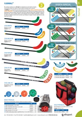 floorball
35
G
ARANTÍ
A
3AÑOSNos sentimos orgullosos de ser Elk Sport los introductores de este deporte en España
y de presentar la gama más amplia y de mejor calidad de materiales para su práctica.
“FLOORBALL®
”,laactividadfísicaparatodos(desdelos4alos60años).SENCILLA,DIVERTIDA,SINPELIGRO,
BARATA, IRROMPIBLE. Es un juego que responde plenamente a la deﬁnición de los Deportes Colectivos. Éxito
garantizado en todos los alumnos, tanto chicos como chicas. Ideal para grupos mixtos. Utilizable en clases de
Educación Física, como un deporte colectivo, como Preparación Física de deportes individuales y colectivos,
etc. Todos los modelos de sticks tienen dos colores para distinguir los equipos. Enviamos reglamento con cada
pedido que lo solicite.
FLOORBALL®
STICK INFANTIL
Stick de 2 a 7 años.
Longitud: 70 cm.
STICK INICIACIÓN
Stick de 7 a 10 años.
Longitud: 90 cm.
STICK POPULAR
Para todo el mundo.
Longitud: 100 cm.
STICK JOY ONE
Fuerte y elástico.
Longitud: 100 cm.
STICK LONG LIFE
Para entrenar y competir.
Longitud: 105 cm.
BOLSA PORTABOLAS
Para 30 bolas de 7,3 cm. de Ø ó 15 de 9,3 cm. de Ø.
Tamaño: 30 x 28 x 11 cm.
BOLAS Y PASTILLAS
Bolasblandasdeentrenamientoeiniciación,resistenalserpisadassinromperse.
REF. €
106019 1,10
405010 1,30
106020 1,50
106094 2,15
405011 1,25
REF. €
309061 5,95
REF. €
405007 2,99
405008 2,99
REF. €
405001 2,75
REF. €
405002 3,99
REF. €
405003 4,99
REF. €
405004 5,99
REF. €
405005 6,99
ARTÍCULO
01 Bola entrenamiento 7,3 cm. de Ø
02 Bola competición (más dura) 7,3 cm. de Ø
03 Bola iniciación 9,3 cm. de Ø
04 Bola iniciación 12,5 cm. de Ø
05 Pastilla hockey juego rápido y superficies lisas 7,3 cm. de Ø
ARTÍCULO
Bolsa para bolas
ARTÍCULO
01 Recambio pala Joy One
02 Recambio pala popular
ARTÍCULO
Stick infantil
ARTÍCULO
Stick iniciación
ARTÍCULO
Stick popular
ARTÍCULO
Stick Joy One
ARTÍCULO
Stick Long Life
OFERTA ESPECIAL
01 02 03 04 05043
01
02
Conjunto 12 Sticks Iniciación + 6 bolas.Referencia
405602
45,95€
Conjunto 12 Sticks Popular + 6 bolas.
Conjunto 12 Sticks Joy One + 6 bolas.
Referencia
405603
Referencia
405604
59,95€
69,95€
Para todo el mundo.
Longitud: 100 cm. 405003 4,9Stick popular
tel. 976 463 820 • fax 976 504 868 • pedidos@elksport.com • www.elksport.com • PRECIOS SIN IVA
 