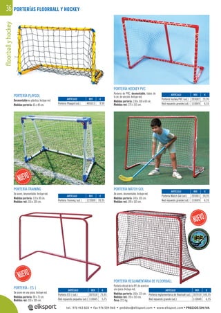 36floorballyhockey PORTERÍAS FLOORBALL Y HOCKEY
PORTERÍA - ES 1
De acero en una pieza. Incluye red.
Medidas portería: 90 x 75 cm.
Medidas red: 155 x 105 cm.
PORTERÍA TRAINING
De acero, desmontable. Incluye red.
Medidas portería: 110 x 90 cm.
Medidas red: 155 x 105 cm.
PORTERÍA PLAYGOL
Desmontable en plástico. Incluye red.
Medidas portería: 65 x 40 cm.
PORTERÍA REGLAMENTARIA DE FLOORBALL
Portería oﬁcial de la IFF, de acero en
una pieza. Incluye red.
Medidas portería: 160 x 115 cm.
Medidas red: 195 x 165 cm.
Peso: 27,5 kg.
PORTERÍA MATCH GOL
De acero, desmontable. Incluye red.
Medidas portería: 140 x 105 cm.
Medidas red: 195 x 165 cm.
PORTERÍA HOCKEY PVC
Portería de PVC, desmontable, tubos de
6 cm. de sección. Incluye red.
Medidas portería: 130 x 100 x 60 cm.
Medidas red: 175 x 155 cm.
REF. €
307018 75,95
110045 5,75
REF. €
123009 39,95
REF. €
405013 9,99
REF. €
307019 149,95
110049 6,55
REF. €
205001 59,95
110049 6,55
REF. €
203002 25,95
110049 6,55
ARTÍCULO
Portería ES 1 (ud.)
Red repuesto pequeña (ud.)
ARTÍCULO
Portería Training (ud.)
ARTÍCULO
Portería Playgol (ud.)
ARTÍCULO
Portería reglamentaria de floorball (ud.)
Red repuesto grande (ud.)
ARTÍCULO
Portería Match Gol (ud.)
Red repuesto grande (ud.)
ARTÍCULO
Portería hockey PVC (ud.)
Red repuesto grande (ud.)
tel. 976 463 820 • fax 976 504 868 • pedidos@elksport.com • www.elksport.com • PRECIOS SIN IVA
 