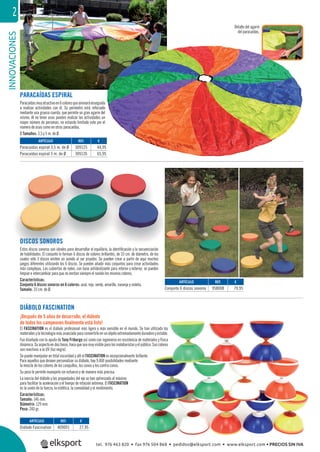 INNOVACIONES2
REF. €
309125 44,95
309126 65,95
REF. €
958008 79,95
REF. €
409091 27,95
ARTÍCULO
Paracaídas espiral 3,5 m. de Ø
Paracaídas espiral 5 m. de Ø
ARTÍCULO
Conjunto 6 discos sonoros
ARTÍCULO
Diábolo Fascination
DISCOS SONOROS
Estos discos sonoros son ideales para desarrollar el equilibrio, la identiﬁcación y la secuenciación
de habilidades. El conjunto lo forman 6 discos de colores brillantes, de 33 cm. de diámetro, de los
cuales sólo 3 discos emiten un sonido al ser pisados. Se pueden crear a partir de aquí muchos
juegos diferentes utilizando los 6 discos. Se pueden añadir más conjuntos para crear actividades
más complejas. Las cubiertas de nylon, con base antideslizante para interior y exterior, se pueden
limpiar e intercambiar para que no emitan siempre el sonido los mismos colores.
Características:
Conjunto 6 discos sonoros en 6 colores: azul, rojo, verde, amarillo, naranja y violeta.
Tamaño: 33 cm. de Ø.
DIÁBOLO FASCINATION
¡Después de 5 años de desarrollo, el diábolo
de todos los campeones ﬁnalmente está listo!
El FASCINATION es el diábolo profesional más ligero y más sensible en el mundo. Se han utilizado los
materiales y la tecnología más avanzada para convertirlo en un objeto extremadamente duradero y estable.
Fue diseñado con la ayuda de Tony Friburgo así como con ingenieros en resistencia de materiales y física
dinámica.Suaspectoendostonos,hacequeseamuyvisibleparalosmalabaristasyelpúblico.Suscolores
son reactivos a la UV (luz negra).
Se puede manipular en total oscuridad y allí el FASCINATION es excepcionalmente brillante.
Para aquellos que deseen personalizar su diábolo, hay 9.400 posibilidades mediante
la mezcla de los colores de los casquillos, los conos y los contra conos.
Su peso le permite manejarlo sin esfuerzo y de manera más precisa.
La inercia del diábolo y las propiedades del eje se han optimizado al máximo
para facilitar la aceleración y el tiempo de rotación extrema. El FASCINATION
es la unión de la fuerza, la estética, la comodidad y el rendimiento.
Características:
Tamaño: 146 mm.
Diámetro: 129 mm.
Peso: 240 gr.
PARACAÍDAS ESPIRAL
Paracaídasmuyatractivoen6coloresqueanimaráenseguida
a realizar actividades con él. Su perímetro está reforzado
mediante una gruesa cuerda, que permite un gran agarre del
mismo. Al no tener asas pueden realizar las actividades un
mayor número de personas, no estando limitado este por el
número de asas como en otros paracaídas.
2 Tamaños: 3,5 y 5 m. de Ø.
4,95
5,95
ida
ado
del
un
r el
Detalle del agarre
del paracaídas.
tel. 976 463 820 • fax 976 504 868 • pedidos@elksport.com • www.elksport.com • PRECIOS SIN IVA
 