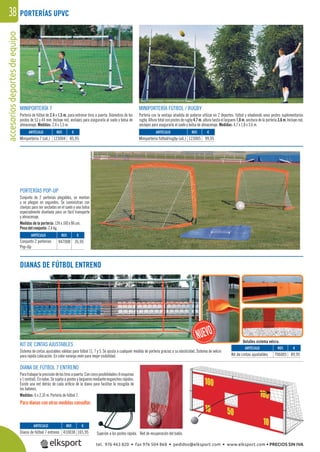accesoriosdeportesdeequipo38
MINIPORTERÍA 7
Portería de fútbol de 2,4 x 1,5 m. para entrenar tiros a puerta. Diámetros de los
postes de 53 y 44 mm. Incluye red, anclajes para asegurarla al suelo y bolsa de
almacenaje. Medidas: 2,4 x 1,5 m.
MINIPORTERÍA FÚTBOL / RUGBY
Portería con la ventaja añadida de poderse utilizar en 2 deportes: fútbol y añadiendo unos postes suplementarios
rugby. Altura total con postes de rugby 4,7 m. altura hasta el larguero 1,8 m. anchura de la portería 3,6 m. Incluye red,
anclajes para asegurarla al suelo y bolsa de almacenaje. Medidas: 4,7 x 1,8 x 3,6 m.
PORTERÍAS POP-UP
Conjunto de 2 porterías plegables, se montan
y se pliegan en segundos. Se suministran con
clavijas para ser ancladas en el suelo y una bolsa
especialmente diseñada para un fácil transporte
y almacenaje.
Medidas de la portería: 124 x 100 x 86 cm.
Peso del conjunto: 2,4 kg.
DIANAS DE FÚTBOL ENTRENO
DIANA DE FÚTBOL 7 ENTRENO
Paratrabajarlaprecisióndelostirosapuerta.Concincoposibilidades(4esquinas
y 1 central). En nylon. Se sujeta a postes y largueros mediante enganches rápidos.
Existe una red detrás de cada oriﬁcio de la diana para facilitar la recogida de
los balones.
Medidas: 6 x 2,10 m. Portería de fútbol 7.
Para dianas con otras medidas consultar.
Sujeción a los postes rápida. Red de recuperación del balón.
PORTERÍAS UPVC
REF. €
123004 85,95
REF. €
123005 99,95
REF. €
947008 35,95
REF. €
410038 165,95
REF. €
706005 89,95
ARTÍCULO
Miniportería 7 (ud.)
ARTÍCULO
Miniportería fútbol/rugby (ud.)
ARTÍCULO
Conjunto 2 porterías
Pop-Up
ARTÍCULO
Diana de fútbol 7 entreno
ARTÍCULO
Kit de cintas ajustables
KIT DE CINTAS AJUSTABLES
Sistema de cintas ajustables válidas para fútbol 11, 7 y 5. Se ajusta a cualquier medida de portería gracias a su elasticidad. Sistema de velcro
para rápida colocación. En color naranja neón para mejor visibilidad.
Detalles sistema velcro.
tel. 976 463 820 • fax 976 504 868 • pedidos@elksport.com • www.elksport.com • PRECIOS SIN IVA
 
