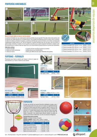 accesoriosdeportesdeequipo
39
RED SPEED
Longitud: 3 m.
Altura: de 0,86 m. a 1,55 m.
RED DELUXE
Longitud: 6 m. Altura: de 0,86 m. a 1,80 m.
RED KUIK
Longitud: 6 m. Altura: de 0,76 m. a 1,55 m.
FUTTENIS - FUTVOLEY
Presentamos aquí diversas opciones para mejorar la técnica de golpeo de
forma divertida. Las 3 redes se montan en unos minutos.
Nunca te harás daño al chocar con los postes.
Las porterías hinchables son unas revolucionarias porterías portátiles de gran seguridad. Para poder utilizar estas porterías sólo
es necesaria una simple operación con un mínimo esfuerzo. Con la bomba de hinchado que viene en la bolsa, junto a la portería,
se coloca en la válvula y se hincha en segundos. La portería ya está lista para usarse en el exterior o en el interior, permaneciendo
completamente estable durante su uso. Fácil de transportar, la portería hinchable tiene una red unida a ella, que facilita su
rápido montaje, formando un conjunto, el cual se guarda en una bolsa que se puede transportar fácilmente en cualquier coche.
Para deshinchar abrir la válvula y dejar que salga el aire, con la misma bomba se puede deshinchar la portería más rápidamente.
Cada bolsa contiene:
• 1 Portería hinchable.
• 1 Bomba de hinchar y deshinchar.
• 1 válvula de reserva.
PORTERÍAS HINCHABLES
REF. €
960001 159,95
960002 179,95
960004 259,95
960003 399,95
REF. €
947006 179,95
REF. €
947002 59,95
REF. €
107120 89,95
ARTÍCULO
01 Portería hinchable 240 x 160 cm.(10,4 kg.)
02 Portería hinchable 300 x 200 cm.(15,5 kg.)
03 Portería hinchable 500 x 200 cm.(18 kg.)
04 Portería hinchable 732 x 244 cm. (27 kg.)
ARTÍCULO
Red Deluxe / Aluminio
ARTÍCULO
Red Speed / Hierro
ARTÍCULO
Red Kuik / Hierro
INNOVACIÓNINNOVACIÓN
FUTCESTO
Un juego muy divertido que permite desarrollar habilidades de golpeo, pase y
tiros de precisión tanto con los pies como con la cabeza. El reglamento del juego
es igual al de fútbol excepto que todos los jugadores deben de marcar en una
sola portería que se encuentra en el centro del terreno de juego. El diámetro del
aro es de 1 m. y puede situarse desde la altura mínima de la base o con poste,
desde 2,35 m. hasta 3 m. diﬁcultando de este modo las acciones ﬁnales. No
olvidar el baloncesto. Esta canasta puede utilizarse también con jóvenes de
primaria que se inician al baloncesto, así como con personas de integración.
Características de los artículos.
Canasta: no incluye ni la base, ni el poste.
Conjunto completo: incluye 1 base, 1 poste y 1 canasta.
Balón Pluma: balón súperligero especial para jugar Futcesto.
REF. €
107103 99,95
107104 175,95
107124 16,95
101030 15,95
ARTÍCULO
Doble canasta de Futcesto
Conjunto completo Futcesto
Balón Pluma 30,5 cm. de Ø
Balón de iniciación Jumbo
01 02
03 04
A
B
S O L U
TA
• 4 ganchos de hierro para ﬁjar la portería en el exterior.
• Instrucciones de uso y mantenimiento.
• Bolsas para rellenar de arena según dimensiones de la portería.
INNOVACIÓN
tel. 976 463 820 • fax 976 504 868 • pedidos@elksport.com • www.elksport.com • PRECIOS SIN IVA
 