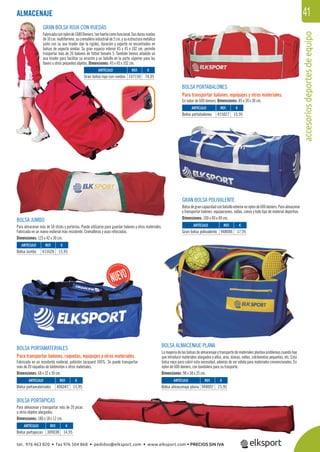 accesoriosdeportesdeequipo
41ALMACENAJE
BOLSA PORTABALONES
Para transportar balones, equipajes y otros materiales.
En nylon de 600 deniers. Dimensiones: 85 x 30 x 30 cm.
GRAN BOLSA POLIVALENTE
Bolsadegrancapacidadconbolsilloexteriorennylonde600deniers.Paraalmacenar
y transportar balones, equipaciones, vallas, conos y todo tipo de material deportivo.
Dimensiones: 100 x 40 x 40 cm.
BOLSA ALMACENAJE PLANA
La mayoría de las bolsas de almacenaje y transporte de materiales plantea problemas cuando hay
que introducir materiales alargados y altos, aros, dianas, vallas, colchonetas pequeñas, etc. Esta
bolsa nace para cubrir esta necesidad, además de ser válida para materiales convencionales. En
nylon de 600 deniers, con bandolera para su trasporte.
Dimensiones: 98 x 58 x 25 cm.
GRAN BOLSA ROJA CON RUEDAS
Fabricadaconnylonde1680Deniers,tanfuertecomofuncional.Susdurasruedas
de10cm.multiterreno,sucremalleraindustrialde2cm.ysuestructurametálica
junto con su asa tirador dan la rigidez, duración y soporte no encontrados en
bolsas de aspecto similar. Su gran espacio interior 45 x 45 x 102 cm. permite
trasportar más de 20 balones de fútbol tamaño 5. También hemos añadido un
asa tirador para facilitar su arrastre y un bolsillo en la parte súperior para las
llaves u otros pequeños objetos. Dimensiones: 45 x 45 x 102 cm.
BOLSA PORTAPICAS
Para almacenar y transportar más de 20 picas
u otros objetos alargados.
Dimensiones: 180 x 18 x 12 cm.
BOLSA JUMBO
Para almacenar más de 50 sticks y porterías. Puede utilizarse para guardar balones y otros materiales.
Fabricada en un nuevo material más resistente. Cremalleras y asas reforzadas.
Dimensiones: 125 x 42 x 30 cm.
REF. €
107150 74,95
REF. €
415027 15,95
REF. €
948006 17,95
REF. €
309038 14,95
REF. €
948007 15,95
REF. €
406041 15,95
REF. €
415026 15,95
ARTÍCULO
Gran bolsa roja con ruedas
ARTÍCULO
Bolsa portabalones
ARTÍCULO
Gran bolsa polivalente
ARTÍCULO
Bolsa portapicas
ARTÍCULO
Bolsa almacenaje plana
ARTÍCULO
Bolsa portamateriales
ARTÍCULO
Bolsa Jumbo
BOLSA PORTAMATERIALES
Para transportar balones, raquetas, equipajes y otros materiales.
Fabricada en un resistente material, poliéster Jacquard 100%. Se puede transportar
más de 20 raquetas de bádminton u otros materiales.
Dimensiones: 68 x 32 x 30 cm.
tel. 976 463 820 • fax 976 504 868 • pedidos@elksport.com • www.elksport.com • PRECIOS SIN IVA
 