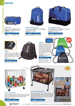 accesoriosdeportesdeequipo42
MOCHILA
Fabricada en nylon de gran calidad, con
refuerzo en la base, 6 espacios con diferentes
bolsillos y departamentos en su interior, uno
de ellos para poder trasladar el ordenador
portátil.
Dimensiones: 46 x 31 x 24 cm.
BOLSA CON ZAPATILLERO
Poliester 420 Deniers x Poliester 600 Deniers, con posibilidad de
personalizar. Disponible en otros tamaños.
Dimensiones: 48 x 27 x 38 cm.
CARRO DE ALMACENAJE
Carro de almacenaje tipo jaula, fabricado en tubos de acero de alta
resistencia.Conpinturaelectrostáticaenpolvoparaunamayordurabilidad.
Apertura y cierre del carro por medio de tapa en la parte súperior.
Dimensiones: 110 x 60 x 95 cm.
GRAN CARRO PORTABALONES
Carro de gran capacidad con una estructura metálica súper
resistente. Puede almacenar 35 balones de baloncesto, 48 de fútbol
ó 52 de voleibol. Apertura y cierre de la parte súperior mediante
cremallera. Ruedas con freno para ayudar a meter o sacar balones.
Dimensiones: 106 x 77 x 108 cm.
ALMACENAJE
REF. €
309104 184,95
REF. €
948010 17,95
REF. €
955015 2,75
955016 2,75
955017 2,75
REF. €
903010 3,49
REF. €
903011 10,49
REF. €
903012 14,95
REF. €
947011 149,95
ARTÍCULO
Carro de almacenaje
ARTÍCULO
Mochila ELK
ARTÍCULO
Gymsack verde
Gymsack azul
Gymsack negro
ARTÍCULO
Zapatillero
ARTÍCULO
Mochila con zapatillero
ARTÍCULO
Bolsa con zapatillero
ARTÍCULO
Carro de almacenaje
ZAPATILLERO
Fabricadas en Poliester 420 Deniers x Poliester
600 Deniers, con posibilidad de personalizar.
Dimensiones: 37 x 13 x 17 cm.
MOCHILA CON ZAPATILLERO
Fabricadas en Poliester 420 Deniers x Poliester 600 Deniers,
con posibilidad de personalizar.
Dimensiones: 44 x 16 x 32 cm.
GYMSACK
Pequeña mochila fabricada en tejido
resistente, muy cómoda y fácil de
transportar.Concordóngrueso,cosido
en las esquinas, que hace de función
de cierre y de asas para llevarla a la
espalda. Incluye un bolsillo interior de
cierre con cremallera. Adecuada para
llevarcómodamenteobjetosoprendas
de poco volumen.
En 3 colores: verde, azul y negro.
Dimensiones: 41 x 34 cm.
GRAN CARRO PORTABALONES
INNOVACIÓN
e
o
n
a
e
a
s
tel. 976 463 820 • fax 976 504 868 • pedidos@elksport.com • www.elksport.com • PRECIOS SIN IVA
 