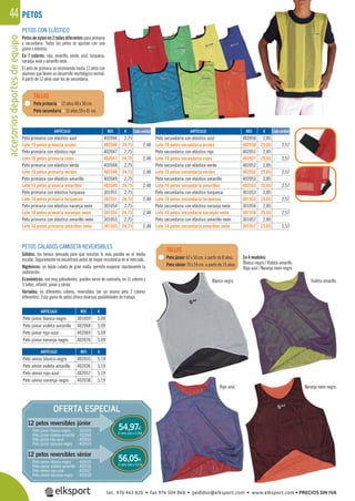 accesoriosdeportesdeequipo44
PETOS CALADOS CAMISETA REVERSIBLES
Sólidos: los hemos pensado para que resistan lo más posible en el medio
escolar. Seguramente no encontrará petos de mayor resistencia en el mercado.
Higiénicos: un tejido calado de gran malla, permite evaporar rápidamente la
sudoración.
Económicos: son muy polivalentes, pueden servir de camiseta, en 11 colores y
3 tallas, infantil, júnior y sénior.
Variados: en diferentes colores, reversibles (en un mismo peto 2 colores
diferentes). Esta gama de petos ofrece diversas posibilidades de trabajo.
Blanco-negro.
En 4 modelos:
Blanco-negro / Violeta-amarillo
Rojo-azul / Naranja neón-negro.
Violeta-amarillo.
Rojo-azul. Naranja neón-negro.
Peto primaria < 12 años 48 x 38 cm.
Peto secundaria > 12 años 59 x 41 cm.
Peto júnior 62 x 50 cm. a partir de 8 años.
Peto sénior 70 x 59 cm. a partir de 13 años.
TALLAS
TALLAS
PETOS CON ELÁSTICO
Petos de nylon en 2 tallas diferentes para primaria
y secundaria. Todos los petos se ajustan con una
goma o elástico.
En 7 colores: rojo, amarillo, verde, azul, turquesa,
naranja neón y amarillo neón.
El peto de primaria se recomienda hasta 12 años con
alumnos que lleven un desarrollo morfológico normal.
A partir de 12 años usar los de secundaria.
PETOS
REF. €
402046 2,75
402546 24,75 2,48
402047 2,75
402547 24,75 2,48
402048 2,75
402548 24,75 2,48
402049 2,75
402549 24,75 2,48
301051 2,75
301551 24,75 2,48
301054 2,75
301554 24,75 2,48
301055 2,75
301555 24,75 2,48
REF. €
301059 5,09
402068 5,09
402069 5,09
402070 5,09
REF. €
402035 5,19
402036 5,19
402037 5,19
402038 5,19
REF. €
402050 2,85
402550 25,65 2,57
402051 2,85
402551 25,65 2,57
402052 2,85
402552 25,65 2,57
402053 2,85
402553 25,65 2,57
301053 2,85
301553 25,65 2,57
301056 2,85
301556 25,65 2,57
301057 2,85
301557 25,65 2,57
Cada unidad Cada unidadARTÍCULO
Peto primaria con elástico azul
Lote 10 petos primaria azules
Peto primaria con elástico rojo
Lote 10 petos primaria rojos
Peto primaria con elástico verde
Lote 10 petos primaria verdes
Peto primaria con elástico amarillo
Lote 10 petos primaria amarillos
Peto primaria con elástico turquesa
Lote 10 petos primaria turquesas
Peto primaria con elástico naranja neón
Lote 10 petos primaria naranjas neón
Peto primaria con elástico amarillo neón
Lote 10 petos primaria amarillos neón
ARTÍCULO
Peto júnior blanco-negro
Peto júnior violeta-amarillo
Peto júnior rojo-azul
Peto júnior naranja-negro
ARTÍCULO
Peto sénior blanco-negro
Peto sénior violeta-amarillo
Peto sénior rojo-azul
Peto sénior naranja-negro
ARTÍCULO
Peto secundaria con elástico azul
Lote 10 petos secundaria azules
Peto secundaria con elástico rojo
Lote 10 petos secundaria rojos
Peto secundaria con elástico verde
Lote 10 petos secundaria verdes
Peto secundaria con elástico amarillo
Lote 10 petos secundaria amarillos
Peto secundaria con elástico turquesa
Lote 10 petos secundaria turquesas
Peto secundaria con elástico naranja neón
Lote 10 petos secundaria naranjas neón
Peto secundaria con elástico amarillo neón
Lote 10 petos secundaria amarillos neón
OFERTA ESPECIAL
12 petos reversibles júnior
12 petos reversibles sénior
El peto sale a 4,58€
El peto sale a 4,67€
54,97€
56,05€
Peto júnior blanco-negro : 301659
Peto júnior violeta-amarillo : 402668
Peto júnior rojo-azul : 402669
Peto júnior naranja-negro : 402670
Peto sénior blanco-negro : 402635
Peto sénior violeta-amarillo : 402636
Peto sénior rojo-azul : 402637
Peto sénior naranja-negro : 402638
tel. 976 463 820 • fax 976 504 868 • pedidos@elksport.com • www.elksport.com • PRECIOS SIN IVA
 
