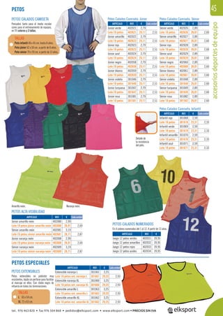 accesoriosdeportesdeequipo
45
PETOS ALTA VISIBILIDAD
PETOS CALADOS NUMERADOS
En 4 colores numerados del 1 al 12. A partir de 13 años.
Detalle de
la resistencia
del peto.
Naranja neón.Amarillo neón.
Petos Calados Camiseta. Infantil
Petos Calados Camiseta. SéniorPetos Calados Camiseta. Júnior
PETOS EXTENSIBLES
Petos extensibles en poliéster muy
resistentes,tejidosinperforarparafacilitar
el marcaje en ellos. Con ribete negro de
refuerzo en todas las terminaciones.
PETOS CALADOS CAMISETA
Pensados tanto para el medio escolar
como para el entrenamiento de equipos,
en 11 colores y 3 tallas.
Peto infantil 48 x 45 cm. hasta 8 años.
Peto júnior 62 x 50 cm. a partir de 8 años.
Peto sénior 70 x 59 cm. a partir de 13 años.
TALLAS
PETOS
REF. €
402021 2,79
402621 25,11 2,51
402022 2,79
402622 25,11 2,51
402023 2,79
402623 25,11 2,51
402024 2,79
402624 25,11 2,51
402058 2,79
402658 25,11 2,51
402059 2,79
402659 25,11 2,51
301046 2,79
301646 25,11 2,51
301047 2,79
301647 25,11 2,51
301081 2,79
301581 25,11 2,51
REF. €
402026 2,89
402626 26,01 2,60
402027 2,89
402627 26,01 2,60
402028 2,89
402628 26,01 2,60
402029 2,89
402629 26,01 2,60
402060 2,89
402660 26,01 2,60
402061 2,89
402661 26,01 2,60
301048 2,89
301648 26,01 2,60
301049 2,89
301649 26,01 2,60
301082 2,89
301582 26,01 2,60
REF. €
301068 2,59
301618 23,31 2,33
301069 2,59
301619 23,31 2,33
301070 2,59
301670 23,31 2,33
301071 2,59
301671 23,31 2,33
REF. €
402080 2,99
402680 26,91 2,69
402081 3,19
402681 28,71 2,87
402008 2,99
402608 26,91 2,69
402009 3,19
402609 28,71 2,87
REF. €
301061 3,25
301661 29,25 2,93
301060 3,25
301660 29,25 2,93
301063 3,25
301663 29,25 2,93
301062 3,25
301662 29,25 2,93
REF. €
402031 39,95
402032 39,95
402033 39,95
402034 39,95
Cada unidad Cada unidad
Cada unidad
Cada unidad
Cada unidad
ARTÍCULO
Júnior verde
Lote 10 petos
Júnior amarillo
Lote 10 petos
Júnior rojo
Lote 10 petos
Júnior azul
Lote 10 petos
Júnior negro
Lote 10 petos
Júnior blanco
Lote 10 petos
Júnior violeta
Lote 10 petos
Júnior turquesa
Lote 10 petos
Júnior rosa
Lote 10 petos
ARTÍCULO
Sénior verde
Lote 10 petos
Sénior amarillo
Lote 10 petos
Sénior rojo
Lote 10 petos
Sénior azul
Lote 10 petos
Sénior negro
Lote 10 petos
Sénior blanco
Lote 10 petos
Sénior violeta
Lote 10 petos
Sénior turquesa
Lote 10 petos
Sénior rosa
Lote 10 petos
ARTÍCULO
Infantil rojo
Lote 10 petos
Infantil verde
Lote 10 petos
Infantil amarillo
Lote 10 petos
Infantil azul
Lote 10 petos
ARTÍCULO
Júnior amarillo neón
Lote 10 petos júnior amarillo neón
Sénior amarillo neón
Lote 10 petos sénior amarillo neón
Júnior naranja neón
Lote 10 petos júnior naranja neón
Sénior naranja neón
Lote 10 petos sénior naranja neón
ARTÍCULO
Extensible naranja L
Lote 10 petos ext. naranja L
Extensible naranja XL
Lote 10 petos ext. naranja XL
Extensible amarillo L
Lote 10 petos ext. amarillo L
Extensible amarillo XL
Lote 10 petos ext. amarillo XL
ARTÍCULO
Juego 12 petos verdes
Juego 12 petos amarillos
Juego 12 petos rojos
Juego 12 petos azules
PETOS ESPECIALES
L 65 x 54 cm.
XL 72 x 63 cm.
TALLAS
tel. 976 463 820 • fax 976 504 868 • pedidos@elksport.com • www.elksport.com • PRECIOS SIN IVA
 