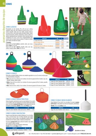 accesoriosdeportesdeequipo46 CONOS
CONOS CLÁSICOS
Presentados en dos tamaños 28 y 40 cm. En 5 colores
(amarillo, verde, azul, rojo y blanco) el cono de 28 cm. y en 7
colores (amarillo, verde, azul, rojo, violeta, naranja y blanco)
el cono de 40 cm. Una forma barata de deﬁnir límites, dividir
áreas de actuación, porterías, obstáculos a salvar o rodear. En
plástico inyectado de gran resistencia. Base cuadrada amplia
y estable de 19 x 19 cm. y 26 x 26 cm. respectivamente. Para
usarlos tanto en interior como en exterior. El blanco es idóneo
para campos de fútbol de césped.
2 Tamaños:
Cono de 28 cm. En 5 colores: amarillo, verde, azul, rojo y
blanco. Base: 19 x 19 cm.
Cono de 40 cm. En 7 colores: amarillo, verde, azul, rojo,
violeta, naranja y blanco. Base: 26 x 26 cm.
CONOS FLEXIBLES
Fabricados en plástico ﬂexible, ofrecen una completa seguridad en su uso. Se sirven con barra para
su almacenamiento y transporte.
• Mini: Conos de 14 cm. de Ø y 6,5 cm. de altura. Se sirven en grupos de 60 en 6 colores, rojo, azul,
amarillo, naranja, violeta y verde.
• Medio: Conos de 20 cm. de Ø y 5 cm. de altura. Se sirven en grupos de 50 en 4 colores, amarillo,
blanco, rojo y azul.
• Maxi: Conos de 30 cm. de Ø y 15 cm. de altura. Se sirven en grupos de 20 conos en 2 colores.
CONOS FLEXIBLES MEDIO PARA PICAS
Conos de iguales características que los conos ﬂexibles 20 cm. de Ø y
5cm.dealtura,perocon4aberturasenlapartesúperiorparacolocar
picas.Sesirvenengruposde40conosencolornaranjaconbarrade
transporte y almacenaje. Tamaño: 20 cm. de Ø. Altura: 5 cm.
CONOS FLEXIBLES MEDIO BLANCOS
Conos ﬂexibles 20 cm. de Ø y 5 cm. de altura. Se sirven en grupos
de 40 conos en color blanco con barra de transporte y almacenaje.
Tamaño: 20 cm. de Ø. Altura: 5 cm.
CONOS FLEXIBLES MULTIALTURA
Juego de conos fabricados en plástico ﬂexible de 15 cm. de altura
y 30 cm. de Ø de base. Con 12 oriﬁcios laterales para apoyar
picas. Estas se caen al suelo si son golpeadas cuando se salta,
evitando de esta manera caídas o tropiezos del deportista.
Se sirven en grupos de 24 conos y viene en 6 colores: rojo, verde,
azul, amarillo, violeta y naranja.
Se suministra con barra de transporte y almacenaje.
Tamaño: 30 cm. de Ø. Altura: 15 cm.
REF. €
403002 1,99
403602 17,95 1,80
403003 3,45
403663 18,30 3,05
403006 3,45
REF. €
309103 15,95
403001 18,95
309002 25,95
REF. €
309001 29,95
REF. €
309052 17,95
Cada unidadARTÍCULO
01 Cono de 28 cm.
Lote 10 conos 28 cm.
02 Cono de 40 cm.
Conjunto 6 conos de 40 cm. (6 colores)
Cono de 40 cm. blanco
ARTÍCULO
01 Juego 60 conos flexibles Mini
02 Juego 50 conos flexibles Medio
03 Juego 20 conos flexibles Maxi
ARTÍCULO
Conjunto conos flexibles multialtura
ARTÍCULO
Juego 40 conos flexibles medio para picas
ARTÍCULO
Juego 40 conos flexibles medio blancos
01
02
01 02 03
REF. €
410055 14,95
02
01
Ajustable en 4 alturas.
tel. 976 463 820 • fax 976 504 868 • pedidos@elksport.com • www.elksport.com • PRECIOS SIN IVA
 