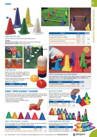 accesoriosdeportesdeequipo
47
CONOS MULTIUSO
Conjunto de 40 conos para delimitar superﬁcies. De
fácil almacenamiento y transporte. Utilizado por los
entrenadores de la mayoría de equipos de fútbol tanto de
1ª división como de divisiones inferiores.
Se sirven en grupos de 40 (10 de cada color) y una barra
con cierre para transportarlos y almacenarlos.
Diámetro: 20 cm. Altura: 8 cm.
CONOS
CONOS SÚPER BLANDOS DE ESPUMA FORRADA
Conos súperseguros de espuma forrada de gran calidad. Después de aplastarlos recuperan
rápidamente su tamaño y su forma. Base cuadrada de tamaño: 20 x 20 cm. Altura: 30 cm.
En 6 colores: rojo, verde, azul, amarillo, naranja y violeta.
CONOS “SÚPER SEGUROS” FLEXIKONE
El material empleado en la fabricación de estos conos cede inmediatamente al impactar sobre él,
con la mano, pie o cualquier parte del cuerpo, lo que evita cualquier tipo de daño al caer sobre el
mismo. Una vez que el cono no es presionado vuelve a su estado original rápidamente.
• Colores brillantes para mayor visibilidad.
• Fabricados en vinilo para que sean ﬂexibles y seguros.
• Ligeros para ser transportados.
CONOS “SÚPER SEGUROS” FLEXIKONE
Sus 17,5 cm. de altura y 18 cm. de Ø de base le hacen ser uno de los conos más estables del
mercado. En 6 colores: rojo, verde, azul, amarillo, naranja y violeta.
MINI CONO FLEXIKONE
Mini cono Flexikone de 5 cm. de base y 10 cm.
de altura, multitud de usos tanto en deportes
individuales como de equipo. El conjunto es de
10 conos de un mismo color.
Colores: azul, rojo, verde y amarillo.
FUNDAS NUMERADAS PARA CONOS
Lote de 10 fundas para conos numeradas del 1 al 10.
Para conos de tamaño: de 28 cm. a 50 cm.
REF. €
403004 4,25
403007 4,25
403664 23,95 3,99
402071 7,95
402671 75,50 7,55
Cada unidadARTÍCULO
01 Cono para pica y aro de 37 cm.
Cono para pica y aro de 37 cm. blanco
Conjunto 6 conos para pica y aro de 37 cm. (6 colores)
02 Cono para pica y aro de 50 cm.
Lote 10 conos para pica y aro de 50 cm. (4 colores)
01
02
REF. €
106029 35,95
REF. €
106074 7,95
106674 45,30 7,55
REF. €
106010 2,95
106610 15,90 2,65
REF. €
309076 1,15
309054 9,90 0,99
REF. €
410056 7,75
986028 7,75
ARTÍCULO
Conjunto de conos multiuso
ARTÍCULO
Cono súper blando de espuma
Conjunto 6 conos súper blando. (6 colores)
ARTÍCULO
Cono “Súper Seguros” Flexikone
Conjunto 6 conos “Súper Seguros” Flexikone. (6 colores)
ARTÍCULO
Mini cono Flexikone
Lote 10 conos mini cono
ARTÍCULO
Fundas numeradas del 1 al 10
Fundas numeradas del 11 al 20
Cada unidad
Cada unidad
Cada unidad
10.
75
5
INNOVACIÓN
CONOS PARA PICA Y ARO
Conos con oriﬁcios en los 4 lados y abertura superior. Multitud de usos.
2 Tamaños:
Conos de 37 cm. en 7 colores: amarillo, verde, azul, rojo, violeta, naranja y blanco.
Conos de 50 cm. en 4 colores: amarillo, verde, azul y rojo.
tel. 976 463 820 • fax 976 504 868 • pedidos@elksport.com • www.elksport.com • PRECIOS SIN IVA
 