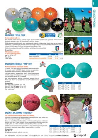 INNOVACIONES
3
REF. €
301086 9,95
301087 9,95
301088 9,95
REF. €
101163 17,25
101164 26,95
101165 31,25
BALONES MEDICINALES “WTB” SOFT
Por ﬁn unos balones medicinales blandos.
Losbalones“WTB”(WeightTechBall),seguramentelosbalonesmásresistentes
del mercado, después de 999.999 impactos mantienen sus propiedades,
sorprenden de nuevo con esta línea de balones medicinales blandos.
Este nuevo balón está fabricado con un material blando, extremadamente
resistente; su capa exterior le proporciona una gran sensación táctil, un tacto
parecido a un balón de cuero con un gran agarre.
Ideal para entrenamientos deportivos, rehabilitación, educación física o
ﬁtness. Puede utilizarse con seguridad incluso en superﬁcies delicadas como
en parquet.
Características:
Balón “WTB” Soft 1 kg. Tamaño: 19 cm. de Ø.
Balón “WTB” Soft 2 kg. Tamaño: 22,5 cm. de Ø.
Balón “WTB” Soft 3 kg. Tamaño: 24,5 cm. de Ø.
Color verde turquesa.
BALONES DE FÚTBOL TRILO
El único balón de talla 4.5.
Balón intermedio entre las tallas 4 y 5, construido en goma reticulada con doble capa. Ofrece a los jugadores las mismas sensaciones
que el balón tradicional de cuero, pero es más blando, lo que le hace ser único.
El balón de goma, comparado con el de cuero, permite una mejor progresión en el aprendizaje. Resulta idóneo para las escuelas de
fútboldeniñosy,especialmente,enactividadestécnicascomoeljuegodecabezaoeltiroapuerta(dondeseutilizaelmáximodefuerza
muscular), es más apropiado al limitar los traumas producidos al impactar el balón.
El balón Trilo ha sido adoptado por la Federación Italiana de Fútbol, para las escuelas de fútbol.
Características:
Fabricado con materiales
no tóxicos y biodegradables.
Talla 4.5: 20,5 cm. de Ø.
Peso: 370 gr.
Colores variados.
BALÓN DE BALONMANO “FIRST STEP”
Con él, desaparecerá cualquier temor hacia el balón.
Tratando de facilitar la introducción del balonmano en los centros educativos, hemos diseñado este
balón para conseguir que el jugador disfrute manejándolo.
Graciasasuespecialfabricación(ﬁbraselásticasenelinteriorycubiertasúpersuaveenelexterior)
el jugador podrá sujetar el balón fácilmente, así como no tendrá ningún temor a que le haga daño
cuando le golpee. Sus 3 colores neón le hace ser más atractivo y animar a jugar con él.
Estebalónnopuedehincharseconaireyporlotantonosepincha,nibota.Aunqueesmuyresistente,
no obstante se deberá evitar mojar su cubierta, no jugar con lluvia o en la piscina.
Características:
Talla 00: 46 cm.
En 3 colores: amarillo neón, verde neón y rosa neón.
ARTÍCULO
Balón de balonmano “First Step” amarillo
Balón de balonmano “First Step” rosa
Balón de balonmano “First Step” verde
ARTÍCULO
Balón “WTB” Soft 1 kg.
Balón “WTB” Soft 2 kg.
Balón “WTB” Soft 3 kg.
ARTÍCULO
Balón de fútbol Trilo
Conjunto 5 balones de fútbol Trilo
Ú
REF. €
101166 12,95
101666 61,50 12,30
BALÓN CON 3 CAPAS
MAYOR DURACIÓN
Cada unidad
tel. 976 463 820 • fax 976 504 868 • pedidos@elksport.com • www.elksport.com • PRECIOS SIN IVA
 