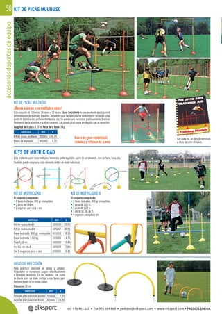 accesoriosdeportesdeequipo50 KIT DE PICAS MULTIUSO
ARCO DE PRECISIÓN
Para practicar precisión en pases y golpeos.
Adaptables a numerosos juegos individualmente
o formando recorridos. En dos modelos, con punta
de hierro para un buen anclaje o con bases para
terrenos donde no se pueda clavar.
Diámetro: 50 cm.
KITS DE MOTRICIDAD
Este producto puede tener múltiples funciones; valla regulable, poste de señalización, mini portería, base, etc.
También puede comprarse cada elemento del kit de modo individual.
KIT DE MOTRICIDAD I
El conjunto comprende:
• 2 bases lastradas, 800 gr. irrompibles.
• 3 picas de 1,60 m.
• 2 engarces para pica o aro.
KIT DE MOTRICIDAD II
El conjunto comprende:
• 2 bases lastradas, 800 gr. irrompibles.
• 2 picas de 1,60 m.
• 2 picas de 1,20 m.
• 1 aro de 61 cm. de Ø.
• 4 engarces para pica o aro.
Con cada Kit, un libro de ejercicios
e ideas de cómo utilizarlo.
KIT DE PICAS MULTIUSO
¡Bases y picas con múltiples usos!
Este conjunto de 15 barras, 10 bases y 10 pinzas Súper Resistente es una excelente ayuda para el
entrenamiento de múltiples deportes. Se pueden usar tanto en interior como exterior sirviendo como
poste de delimitación, portería, obstáculos, etc. Se pueden unir horizontal y oblicuamente. Deslizan
fácilmente hasta situarlos a la altura deseada. Las pinzas giran hasta los ángulos que se necesiten.
Longitud de la pica: 1,70 m. Peso de la base: 3 kg.
Bases de gran estabilidad,
selladas y rellenas de arena.
REF. €
905001 154,95
905002 3,95
REF. €
105030 25,95
105047 30,95
411010 8,95
105003 14,75
105035 3,40
105039 2,85
105031 6,45
REF. €
410036 7,95
410083 15,95
ARTÍCULO
Kit de picas multiuso
Pinza de repuesto
ARTÍCULO
Kit de motricidad I
Kit de motricidad II
Base lastrada, 800 gr. irrompible
Base lastrada 1,80 kg.
Pica 1,60 m.
Aro 61 cm. de Ø
Set 6 engarces pica o aro
ARTÍCULO
Arco de precisión con puntas
Arco de precisión con bases
tel. 976 463 820 • fax 976 504 868 • pedidos@elksport.com • www.elksport.com • PRECIOS SIN IVA
 
