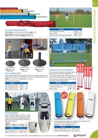 accesoriosdeportesdeequipo
51
BARRERAS Y SILUETAS DE JUGADORES
Barrera de jugadores compuesta por un bastidor metálico
galvanizado con ruedas delanteras. Longitud: 250 cm.
Silueta de plástico ligera, ﬂexible, muy resistente y segura,
con 4 puntas de acero para clavar en el suelo. Altura: 180 cm.
Funda disponible en material plastiﬁcado de alta tenacidad
para hacer más opaca la silueta al portero.
DEFENSA HINCHABLE
Defensa hinchables totalmente fabricados con PVC
blando, no hay partes rígidas, con base para rellenarse
de agua, por lo que estos son absolutamente seguros. Se
pueden utilizar tanto en hierba natural como artiﬁcial, y todo
tipo de suelos de gimnasios.
2 Tamaños:
• Altura: 175 cm. Base: 45 cm. de Ø. Peso: 11 kg.
• Altura: 205 cm. Base: 56 cm. de Ø. Peso: 23 kg.
PICA SLALOM Y BOLSA PORTAPICAS
Pica de tamaño: 25 mm. de Ø, con punta de aluminio. Longitud: 1,60 m.
Bolsa portapicas para almacenar y transportar más de 20 picas.
Colores: amarillo, azul, rojo y blanco. Medidas: 180 x 18 x 12 cm.
BASES LASTRADAS PLANAS
Bases de caucho irrompibles, de gran estabilidad, incluso cuando el terreno de juego es un poco
irregular, ideal para formar circuitos de habilidad, de precisión etc. combinándolas con picas y aros.
Medidas: 18 cm. de Ø y 27 cm. de Ø. Peso: 800 gr., 2 kg. y 4 kg.
Aptas para picas de 25 mm. de Ø.
REF. €
309085 3,75
309102 6,75
309121 15,95
REF. €
204022 350,95
413001 89,95
202087 29,95
REF. €
413009 99,95
413008 149,95
REF. €
413010 249,95
413011 259,95
REF. €
410022 4,99
309038 14,95
410622 65,75
ARTÍCULO
Base lastrada plana 800 gr.
Base lastrada plana 2 kg.
Base lastrada plana 4 kg.
ARTÍCULO
01 Barrera de jugadores sin siluetas
02 Silueta de plástico (ud.)
Funda de velcro
ARTÍCULO
Defensa hinchable 175 cm.
Defensa hinchable 205 cm.
ARTÍCULO
Defensa en goma espuma 175 cm.
Defensa en goma espuma 205 cm.
ARTÍCULO
Pica Slalom punta de aluminio
Bolsa portapicas
Conjunto 12 picas y bolsa para transportarlas
Base lastrada plana
Tamaño: 27 cm. de Ø.
Peso: 2 kg.
Base lastrada plana
Tamaño: 18 cm. de Ø.
Peso: 800 gr.
Base lastrada plana
Tamaño: 27 cm. de Ø.
Peso: 4 kg.
DEFENSA DE GOMA ESPUMA
Para evitar problemas de pinchazos, cortes y pérdida de aire. Revestimiento en PVC,
base rellenable con arena. Con asas para su transporte.
2 Tamaños: 175 y 205 cm. Peso total: 27-28 kg.
01
02
tel. 976 463 820 • fax 976 504 868 • pedidos@elksport.com • www.elksport.com • PRECIOS SIN IVA
 