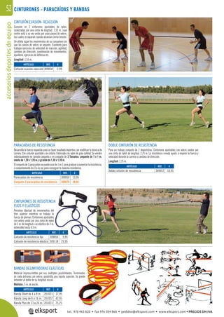 accesoriosdeportesdeequipo52
PARACAÍDAS DE RESISTENCIA
Desarrolla la fuerza requerida para un buen resultado deportivo, sin modiﬁcar la técnica de
carrera. Con cinturón ajustable a la cintura. Fabricado con nylon de gran calidad. Se venden
individualmente en tamaño pequeño o en conjunto de 3 Tamaños: pequeño de 1 x 1 m.
medio de 1,20 x 1,20 m. y grande de 1,30 x 1,30 m.
Elconjuntode3paracaídassepuedeusarde1en1paragraduaroaumentarlaresistencia,
o conjuntamente los 3 a la vez para conseguir la máxima resistencia.
CINTURONES - PARACAÍDAS Y BANDAS
DOBLE CINTURÓN DE RESISTENCIA
Para un trabajo conjunto de 2 deportistas. Cinturones ajustables con velcro unidos por
una cinta de nylon de longitud: 2,75 m. La resistencia creada ayuda a mejorar la fuerza y
velocidad durante la carrera o cambios de dirección.
Longitud: 2,75 m.
CINTURONES DE RESISTENCIA
FIJOS Y ELÁSTICOS
Permiten libertad de movimientos del
tren súperior mientras se trabaja la
fuerza de piernas. Cinturones ajustables
con velcro unido por una cinta de nylon
de 3 m. de longitud o un elástico de 3 m.
extensible hasta 4,5 m.
CINTURÓN EVASIÓN- REACCIÓN
Consiste en 2 cinturones ajustables de nylon,
conectados por una cinta de longitud: 1,55 m. cuyo
centro está a su vez unido por unas piezas de velcro,
las cuales se separan cuando alcanzan cierta tensión.
Un atleta sigue los movimientos de su compañero sin
que las piezas de velcro se separen. Excelente para
trabajar ejercicios de velocidad de reacción, agilidad,
cambios de dirección, coordinación de movimientos,
equilibrio, ejercicios de defensa etc.
Longitud: 1,55 m.
REF. €
309058 2,99
REF. €
309059 13,95
309078 39,95
REF. €
201021 37,95
201022 42,95
201023 75,25
REF. €
309055 9,95
309118 29,95
REF. €
309057 18,95
ARTÍCULO
Cinturón evasión-reacción
ARTÍCULO
Paracaídas de resistencia
Conjunto 3 paracaídas de resistencia
ARTÍCULO
Banda Short de 4 a 8 m.
Banda Long de 8 a 16 m.
Banda Plus de 13 a 26 m.
ARTÍCULO
Cinturón de resistencia fijo
Cinturón de resistencia elástico
ARTÍCULO
Doble cinturón de resistencia
BANDAS DELIMITADORAS ELÁSTICAS
Material imprescindible por sus múltiples posibilidades. Terminadas
en cada extremo con velcro, posibilita una rápida sujeción. Se puede
extender al doble de su longitud inicial.
Medidas: 5 m. de ancho.
A
l
a
s
n
.
EF. €
9055 9,95
tel. 976 463 820 • fax 976 504 868 • pedidos@elksport.com • www.elksport.com • PRECIOS SIN IVA
 