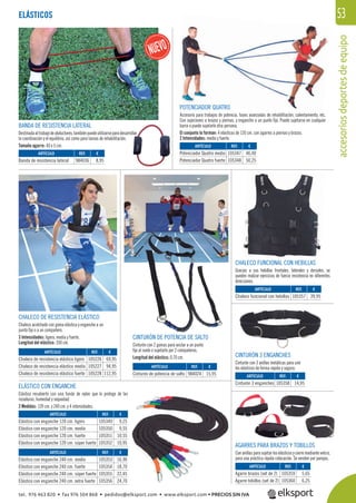 accesoriosdeportesdeequipo
53
POTENCIADOR QUATRO
Accesorio para trabajos de potencia, fases avanzadas de rehabilitación, calentamiento, etc.
Con sujeciones a brazos y piernas, y enganche a un punto ﬁjo. Puede sujetarse en cualquier
barra o puede sujetarlo otra persona.
El conjunto lo forman: 4 elásticos de 120 cm. con agarres a piernas y brazos.
2 Intensidades: medio y fuerte.
CHALECO DE RESISTENCIA ELÁSTICO
Chaleco acolchado con goma elástica y enganche a un
punto ﬁjo o a un compañero.
3 Intensidades: ligera, media y fuerte.
Longitud del elástico: 350 cm.
REF. €
105226 69,95
105227 94,95
105228 112,95
REF. €
105349 9,25
105350 9,55
105351 10,55
105352 10,95
REF. €
105353 16,90
105354 18,70
105355 22,45
105356 24,70
ARTÍCULO
Chaleco de resistencia elástico ligero
Chaleco de resistencia elástico medio
Chaleco de resistencia elástico fuerte
ARTÍCULO
Elástico con enganche 120 cm. ligero
Elástico con enganche 120 cm. medio
Elástico con enganche 120 cm. fuerte
Elástico con enganche 120 cm. súper fuerte
ARTÍCULO
Elástico con enganche 240 cm. medio
Elástico con enganche 240 cm. fuerte
Elástico con enganche 240 cm. súper fuerte
Elástico con enganche 240 cm. extra fuerte
CINTURÓN DE POTENCIA DE SALTO
Cinturón con 2 gomas para anclar a un punto
ﬁjo al suelo o sujetarlo por 2 compañeros.
Longitud del elástico: 0,70 cm.
REF. €
984024 15,95
ARTÍCULO
Cinturón de potencia de salto
ELÁSTICO CON ENGANCHE
Elástico recubierto con una funda de nylon que lo protege de las
rozaduras, humedad y sequedad.
2 Medidas: 120 cm. y 240 cm. y 4 intensidades.
CHALECO FUNCIONAL CON HEBILLAS
Gracias a sus hebillas frontales, laterales y dorsales, se
pueden realizar ejercicios de fuerza resistencia en diferentes
direcciones.
BILLAS
CINTURÓN 3 ENGANCHES
Cinturón con 3 anillas metálicas para unir
los elásticos de forma rápida y segura.
AGARRES PARA BRAZOS Y TOBILLOS
Conanillasparasujetarloselásticosycierremediantevelcro,
para una práctica rápida colocación. Se venden por parejas.
ELÁSTICOS
ARTÍCULO
Potenciador Quatro medio
Potenciador Quatro fuerte
ARTÍCULO
Cinturón 3 enganches
ARTÍCULO
Chaleco funcional con hebillas
ARTÍCULO
Banda de resistencia lateral
ARTÍCULO
Agarre brazos (set de 2)
Agarre tobillos (set de 2)
REF. €
105347 46,40
105348 50,25
REF. €
105358 14,95
REF. €
105357 39,95
REF. €
984036 8,95
REF. €
105359 5,65
105360 6,25
BANDA DE RESISTENCIA LATERAL
Destinadaaltrabajodeabductores,tambiénpuedeutilizarseparadesarrollar
la coordinación y el equilibrio, así como para tareas de rehabilitación.
Tamaño agarre: 40 x 5 cm.
tel. 976 463 820 • fax 976 504 868 • pedidos@elksport.com • www.elksport.com • PRECIOS SIN IVA
 