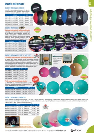 accesoriosdeportesdeequipo
55
Después de 130 horas
y 999.999 impactos
mantiene sus
propiedades.
BALONES MEDICINALES
BALONES MEDICINALES
Una nueva generación de balones medicinales.
La tecnología de los balones Nova, que tanto éxito ha tenido
en los balones de fútbol, baloncesto, balonmano, etc.
también la hemos aplicado a los balones medicinales con
un gran resultado. Balones en caucho celular con un agarre
espectacular, máxima durabilidad y fantástico bote. Un
tamaño único para todos los pesos. Tamaño: 24 cm. de Ø.
BALONES MEDICINALES “WTB” Y “WTB” SOFT
Los balones medicinales más resistentes del mercado.
Los balones “WTB” (Weight Tech Ball), son los únicos balones fabricados
mediante la tecnología multicapa y doble trabajo rotacional, lo que hace que estos
balones duren 100 veces más que uno tradicional de caucho. No se deformaran ni
agrietará incluso después del entrenamiento más intenso. Con bote regular, dan
respuesta a trabajos que puedan plantearse en clases de E.F., entrenamientos
deportivos, rehabilitación y clases ﬁtness, gracias también a su buen agarre.
BALONES MEDICINALES BICOLOR
Fabricadosencauchodegranresistencia,conunasuperﬁcie
rugosaparaunmejoragarre,algirarsuspanelescoloreados
favorecen su visión y son más fáciles de recibir. Con bote.
BALONES MEDICINALES DINÁMICOS
Balones rellenos de agua desmineralizada coloreada, la cual obliga a que tanto en la fase de lanzamiento como en la de recepción, se realice una adaptación para realizar de modo correcto dichos
movimientos. Su uso está indicado en todas las situaciones de trabajos coordinativos, de fuerza y mejora del equilibrio, así como para rehabilitación y trabajos de mantenimiento en personas mayores.
En 5 pesos desde 1 a 5 kg. Podemos suministrar hasta 12 kg.
REF. €
101148 23,25
101149 29,75
101150 34,95
101151 38,45
101152 42,25
REF. €
103051 17,95
103052 18,95
103053 22,95
103054 24,95
103055 33,95
REF. €
101102 15,75
101103 25,95
101104 32,95
101105 40,95
101106 51,95
REF. €
984001 14,95
984002 17,95
984003 21,95
984004 24,95
984005 27,95
ARTÍCULO
Balón medicinal dinámico 1 kg. 17 cm. de Ø. Amarillo
Balón medicinal dinámico 2 kg. 21 cm. de Ø. Verde
Balón medicinal dinámico 3 kg. 23 cm. de Ø. Rosa
Balón medicinal dinámico 4 kg. 25 cm. de Ø. Azul claro
Balón medicinal dinámico 5 kg. 26 cm. de Ø. Azul
ARTÍCULO
Balón medicinal Nova 1 kg.
Balón medicinal Nova 2 kg.
Balón medicinal Nova 3 kg.
Balón medicinal Nova 4 kg.
Balón medicinal Nova 5 kg.
ARTÍCULO
Balón WTB 1 kg. 18,5 cm. de Ø
Balón WTB 2 kg. 21,5 cm. de Ø
Balón WTB 3 kg. 23,5 cm. de Ø
Balón WTB 4 kg. 26 cm. de Ø
Balón WTB 5 kg. 29 cm. de Ø
ARTÍCULO
Balón medicinal bicolor 1 kg. 19 cm. de Ø
Balón medicinal bicolor 2 kg. 19 cm. de Ø
Balón medicinal bicolor 3 kg. 23 cm. de Ø
Balón medicinal bicolor 4 kg. 23 cm. de Ø
Balón medicinal bicolor 5 kg. 23 cm. de Ø
INNOVACIÓN
INNOVACIÓN
01148 23,25
01149 29,75
01150 34,95
01151 38,45
01152 42,25
El balón dinámico después
de soportar una gran carga,
mantiene todas sus propiedades.
REF. €
101163 17,25
101164 26,95
101165 31,25
ARTÍCULO
Balón “WTB” Soft 1 kg. Tamaño: 19,0 cm. de Ø
Balón “WTB” Soft 2 kg. Tamaño: 22,5 cm. de Ø
Balón “WTB” Soft 3 kg. Tamaño: 24,5 cm. de Ø
Por ﬁn unos balones medicinales blandos.
Los “WTB” Soft, son extremadamente resistentes y pueden
utilizarse con seguridad incluso en superﬁcies delicadas como en
parquet. Características: Color verde turquesa.
tel. 976 463 820 • fax 976 504 868 • pedidos@elksport.com • www.elksport.com • PRECIOS SIN IVA
 