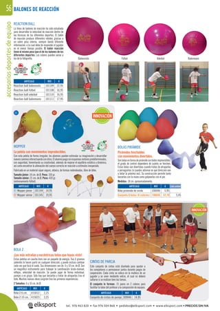 accesoriosdeportesdeequipo56
REACTION BALL
La línea de balones de reacción ha sido estudiada
para desarrollar la velocidad de reacción dentro de
las técnicas de los diferentes deportes. El balón
de reacción produce diferentes rebotes gracias a
un sobre peso interno, siempre dando diferente
información, a la cual debe de responder el jugador
en el menor tiempo posible. El balón reacción
tiene el mismo peso que el de los balones de los
diferentes deportes. Los colores pueden variar a
los de la fotografía. Baloncesto Fútbol Voleibol Balonmano
CINTAS DE PAREJA
Este conjunto de cintas está diseñado para ayudar a
los compañeros a permanecer juntos durante juegos de
cooperación. Cada cinta se coloca en la muñeca de un
jugador y se unen mediante velcro, el cual no deberá
soltarse si se realizan bien las tareas.
El conjunto lo forman: 15 pares en 2 colores para
facilitar la labor del profesor y la composición de equipos.
WOPPER
La pelota con movimientos impredecibles.
Con esta pelota de forma irregular, los alumnos pueden estimular su imaginación y desarrollar
nuevoscaminosinteractuandoconotros.Elalumnojuegasinesquemasmotorespredeterminados,
con seguridad, fomentando su creatividad, además de mejorar el equilibrio estático y dinámico,
así como encontrar la alineación del cuerpo correcta en reacción a estímulos inesperado.
Fabricado en un material súper seguro, atóxico, de formas redondeadas, libre de látex.
Tamaño júnior: 14 cm. de Ø. Peso: 150 gr.
Tamaño sénior: 21 cm. de Ø. Peso: 420 gr.
(entrenamiento fútbol).
BOLAS PIRÁMIDE
Pirámides hinchables
con movimientos divertidos.
Sonbolasenformadepirámideconbotesimprevisibles,
el grado de control dependerá de cuánto se hinchen.
Estas bolas son divertidas cuando tratas de atraparlas
o perseguirlas (si puedes adivinar en qué dirección van
a botar la próxima vez). Su construcción permite tanto
lanzarlas con la mano como golpearlas con el pie.
Medidas: 18 cm. aproximadamente.
BOLA Z
¡Las más extrañas y excéntricas bolas que hayas visto!
Estas pelotas en caucho duro son un paquete de energía. Sus 6 gruesos
salientes le hacen partir en cualquier dirección, y puede incluso cambiar
cada vez que toca el suelo. Sus dimensiones son de 6 y 10 cm. de Ø. Son
un magníﬁco instrumento para trabajar la coordinación óculo-manual,
reﬂejos, velocidad de reacción. Se puede jugar de forma individual,
parejas o en grupo. Sólo hay que lanzarlas y tratar de atraparlas tras el
bote. Muchas nuevas ideas surgirán tras las primeras experiencias.
2 Tamaños: 6 y 10 cm. de Ø.
REF. €
101109 22,95
101108 16,95
101110 16,95
101111 17,95
REF. €
101144 14,95
101145 19,95
REF. €
309046 14,95
REF. €
415012 2,25
415023 3,25
ARTÍCULO
Reaction ball baloncesto
Reaction ball fútbol
Reaction ball voleibol
Reaction ball balonmano
ARTÍCULO
01 Wopper júnior
02 Wopper sénior
ARTÍCULO
Conjunto de cintas de pareja
ARTÍCULO
Bola Z 6 cm.
Bola Z 10 cm.
INNOVACIÓN
REF. €
106046 5,95
106646 32,70 5,45
ARTÍCULO
Bola pirámide de vinilo
Conjunto 6 bolas (6 colores)
Cada unidad
INNOVACIÓN
01 02
BALONES DE REACCIÓN
tel. 976 463 820 • fax 976 504 868 • pedidos@elksport.com • www.elksport.com • PRECIOS SIN IVA
 