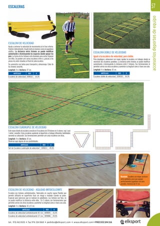 accesoriosdeportesdeequipo
57
ESCALERA CUÁDRUPLE DE VELOCIDAD
Estenuevodiseñodeescaleraconsisteen4escalerasde10listonesen4colores:rojo/azul
/ verde / amarillo. Estas escaleras ayudarán al deportista a trabajar diferentes habilidades
variando su colocación. Sus terminaciones permiten unir unas escaleras con otras.
Longitud: 4 m. Anchura: 42 cm.
Observar aquí alguna de sus posibilidades.
ESCALERA DE VELOCIDAD
Ayuda a entrenar la velocidad de movimientos en el tren inferior,
frontalolateralmente.Usadotantoenjóvenescomoenjugadores
adultos. La distancia entre listones se puede modiﬁcar
aumentando o disminuyendo los espacios donde apoyar los
pies. La forma de los listones está diseñada para evitar tropezar
con ellos. Se pueden unir varias escaleras entre si, gracias a las
piezas de unión situadas al ﬁnal de cada escalera
Se suministra con bolsa para transporte y almacenaje. Color de
los listones amarillo.
Longitud: 4 m. Anchura: 47 cm.
ESCALERAS
ESCALERA DOBLE DE VELOCIDAD
Igual a la escalera de velocidad, pero doble.
Para desplegar y almacenar con mayor rapidez la escalera, en trabajos donde se
necesitan dos escaleras paralelas. La distancia entre listones se puede modiﬁcar
aumentando o disminuyendo la distancia entre 2 listones. Sus terminaciones le
permiten unirse con otras escaleras y aumentar su longitud como si fuera una sola.
Longitud: 4 m. Anchura: 92 cm.
Novedad:Escalera con mayor anchura
entre peldaños para que apoyen
perfectamente jugadores con pies
grandes. Anchura de 57 cm.
ESCALERA DE VELOCIDAD - AGILIDAD ANTIDESLIZANTE
Escalera con listones antideslizantes, fabricados en caucho rugoso ﬂexible que
permite utilizarla en superﬁcies lisas sin riesgo a resbalar cuando se pisen.
Especial para ejercicios que se realizan en pabellones. Los listones son ﬁjos, no
se puede modiﬁcar la distancia entre ellos . En 5 colores con terminaciones que
permiten unirse con otras escaleras y aumentar su longitud como si fuera una sola.
Longitud: 4 m. Anchura: 42 y 57 cm.
REF. €
309032 14,95
REF. €
309031 49,95
REF. €
309045 16,95
309086 24,95
REF. €
309030 34,95
ARTÍCULO
Escalera de velocidad
ARTÍCULO
Set de Escalera cuádruple de velocidad
ARTÍCULO
Escalera de velocidad antideslizante 42 cm.
Escalera de velocidad antideslizante 57 cm.
ARTÍCULO
Escalera doble de velocidad
tel. 976 463 820 • fax 976 504 868 • pedidos@elksport.com • www.elksport.com • PRECIOS SIN IVA
 