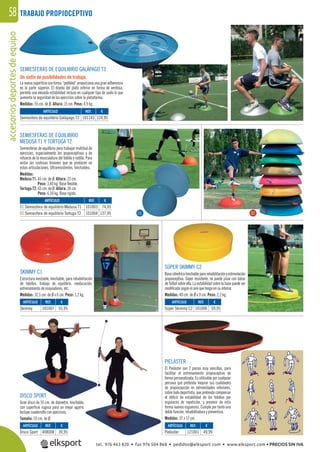 accesoriosdeportesdeequipo58 TRABAJO PROPIOCEPTIVO
DISCO SPORT
Gran disco de 55 cm. de diámetro, hinchable,
con superﬁcie rugosa para un mejor agarre.
Incluye cuadernillo con ejercicios.
Tamaño: 55 cm. de Ø.
PIELASTER
El Pielaster son 2 piezas muy sencillas, para
facilitar el entrenamiento propioceptivo de
forma personalizada. Es utilizable por cualquier
persona que pretenda mejorar sus cualidades
de propiocepción en extremidades inferiores,
sobre todo deportista, que pretenda compensar
el déﬁcit de estabilidad de los tobillos por
esguinces de repetición, y prevenir de esta
forma nuevos esguinces. Cumple por tanto una
doble función, rehabilitadora y preventiva.
Medidas: 37 x 17 cm.
SÚPER SKIMMY C2
Basecilíndricahinchablepararehabilitaciónyestimulación
propioceptiva. Súper resistente, se puede pisar con botas
de fútbol sobre ella. La estabilidad sobre la base puede ser
modiﬁcada según el aire que tenga en su interior.
Medidas: 40 cm. de Ø x 9 cm. Peso: 2,2 kg.
SEMIESFERAS DE EQUILIBRIO
MEDUSA T1 Y TORTUGA T2
Semiesferas de equilibrio para trabajar multitud de
ejercicios, especialmente los propioceptivos y de
refuerzo de la musculatura del tobillo y rodilla. Para
evitar las costosas lesiones que se producen en
estas articulaciones. Ultraresistentes, hinchables.
Medidas:
Medusa T1: 45 cm. de Ø. Altura: 23 cm.
Peso: 3,40 kg. Base ﬂexible.
Tortuga T2: 65 cm. de Ø. Altura: 24 cm.
Peso: 6,50 kg. Base rígida.
SKIMMY C1
Estructura inestable, hinchable, para rehabilitación
de tobillos, trabajo de equilibrio, reeducación,
entrenamiento de esquiadores, etc.
Medidas: 32,5 cm. de Ø x 6 cm. Peso: 1,2 kg.
SEMIESFERAS DE EQUILIBRIO GALÁPAGO T3
Un sinfín de posibilidades de trabajo.
Lanuevasuperﬁcieconforma“pebbled”proporcionaunagranadherencia
en la parte súperior. El diseño del plato inferior en forma de ventosa,
permite una elevada estabilidad incluso en cualquier tipo de suelo lo que
aumenta la seguridad de los ejercicios sobre la plataforma.
Medidas: 55 cm. de Ø. Altura: 15 cm. Peso: 4,9 kg.
REF. €
101143 124,95
REF. €
101007 55,95
REF. €
408008 39,95
REF. €
121001 49,99
REF. €
101006 69,95
REF. €
101003 74,95
101004 137,95
ARTÍCULO
Semiesfera de equilibrio Galápago T3
ARTÍCULO
Skimmy
ARTÍCULO
Disco Sport
ARTÍCULO
Pielaster
ARTÍCULO
Súper Skimmy C2
ARTÍCULO
01 Semiesfera de equilibrio Medusa T1
02 Semiesfera de equilibrio Tortuga T2 0201
tel. 976 463 820 • fax 976 504 868 • pedidos@elksport.com • www.elksport.com • PRECIOS SIN IVA
 