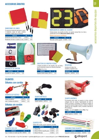 accesoriosdeportesdeequipo
59
MEGÁFONO
Funciona con 6 pilas. Con
bandolera y regulador de voz.
BANDERINES DE LINIER
El conjunto de banderines electrónicos, consta:
2 banderines, emisor de radio y baterías
recargables y maletín para su transporte.
TARJETERO DE ÁRBITRO FÚTBOL
2 Tarjetas de plástico en color amarillo y rojo, con funda y
hoja de anotaciones impresa con diferentes apartados.
Medidas: 8,5 x 11 cm.BRAZALETE DE CAPITÁN
MARCADOR DE CAMBIO DE JUGADOR
Sistema manual, muy sencillo de utilizar, con números naranja ﬂúor en un lado y
amarillo ﬂúor en el otro. Altura de los números 30 cm.
Modelos electrónicos consúltanos.
SILBATOS
Silbatos con cordón
Silbatos sin cordón
SILBATO HIGIÉNICO
Al presionarlo emite sonido, sin ponerlo en la boca, evitando
contagios entre los usuarios. Experimentado con éxito en
centros de primaria y secundaria. Un arbitraje de calidad sin
que vuestros alumnos tengan reticencia a utilizar un silbato ya
utilizado por otro compañero. Fuerte y resistente, fabricado en
PVC antialérgico.
Tamaño: 7 cm. de Ø. Longitud: 13,4 cm. Peso: 75 gr.
SILBATOS FOX
Silbatos FOX sin bolita, seguros, higiénicos, sin cordón.
CORDONES PARA SILBATOS
SILBATOS DE PLÁSTICO
SILBATO METÁLICO
SILBATOS TIPO FOX
ACCESORIOS ÁRBITRO
ARTÍCULO
Banderines de linier lisos (2 uds.)
Banderines de linier a cuadros (2 uds.)
ARTÍCULO
Brazalete de capitán
ARTÍCULO
Tarjetero árbitro fútbol
ARTÍCULO
Conjunto 6 cordones para silbatos
ARTÍCULO
Silbato higiénico
ARTÍCULO
Silbato de plástico
Lote 12 silbatos de plástico
ARTÍCULO
01 Silbato FOX
02 Silbato FOX BG, boquilla goma
03 Silbato FOX dedo
ARTÍCULO
Caja 12 silbatos sin bolita tipo FOX
ARTÍCULO
Megáfono
ARTÍCULO
Marcador cambio jugador
REF. €
410072 7,95
410071 8,95
REF. €
105321 1,85
REF. €
309112 1,55
REF. €
402040 2,35
REF. €
418004 9,75
REF. €
402014 0,75
309037 5,95
REF. €
402013 2,65
REF. €
410044 5,45
410045 6,75
410061 6,75
REF. €
309039 2,95
REF. €
402039 35,95
REF. €
410084 39,95
ARTÍCULO
Silbato metálico
FOX
01
02
03
Silbatos con cordón
ATOS DE PLÁSTICO
tel. 976 463 820 • fax 976 504 868 • pedidos@elksport.com • www.elksport.com • PRECIOS SIN IVA
 