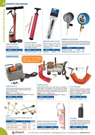 accesoriosdeportesdeequipo60 APARATOS PARA HINCHAR
COMPRESORES
BOMBA DE HINCHAR
Clásica bomba de hinchar con
acumulador de aire y manómetro.
COMPRESOR M-30
Compresor sencillo, pequeño y ligero de muy fácil transporte.
Carcasa de plástico. Incluye 2 adaptadores de plástico y una
aguja para hinchar balones.
Medidas: 23 x 12 x 17 cm. Peso: 1,92 kg.
Tiempo hinchado balón de baloncesto tamaño nº 7: 26 segundos.
COMPRESOR M 50
Compacto, ligero, silencioso, para resolver todas las necesidades de
hinchar balones. Con manómetro en su parte súperior para prevenir
sobrehinchados. La base tiene 4 pies ventosa para evitar que se deslice el
compresor durante el hinchado. Carcasa metálica para prolongar su vida.
Medidas: 23 x 12 x 17 cm. Peso: 3,65 kg.
Tiempo hinchado balón de baloncesto tamaño nº 7: 50 segundos.
MANÓMETROS DE PRESIÓN
Manómetrosparacontrolarlapresióndelosbalones.Destinadosalos
árbitrosyaquellosquequierenquelesdurenmáslosbalonesevitando
el sobreinﬂado. Disponen de un sistema de desinﬂado presionando el
botón lateral.
KIT DE HINCHADO
Conjunto de accesorios formado por: manguera
espiral con boca para aguja, 2 agujas (1 de rosca
Americana y 1 Europea), 1 adaptador de aguja
Europea y un adaptador para balones sin válvula.
Válido para el compresor M50.
AGUJAS
De rosca ancha y de rosca estrecha, utilizada en la mayoría de
bombas y compresores.
MINIBOMBA DOBLE ACCIÓN
Bomba que hincha a la vez al subir
y bajar su empuñadura. Cuerpo de
PVC inyectado. 20 cm. de longitud. Se
suministra con aguja.
HINCHADOR MANUAL
Para hinchar balones o hinchables
a poca presión. Gran caudal de aire.
Conector ﬂexible incorporado.
Esaconsejablepararloydejarlodescansar
después de un tiempo prolongado
hinchando balones, para evitar que se
estropee por calentamiento excesivo.
ARTÍCULO
Bomba de hinchar
ARTÍCULO
Kit de hinchado
ARTÍCULO
Minibomba
ARTÍCULO
Manómetro de presión
Manómetro de presión digital
ARTÍCULO
Hinchador manual
ARTÍCULO
Compresor M-30
ARTÍCULO
Compresor M-50
REF. €
402005 12,95
REF. €
801003 9,95
REF. €
902001 4,95
REF. €
410001 5,95
410117 24,95
REF. €
402067 3,99
REF. €
986011 89,95
REF. €
402044 115,95
REF. €
402006 0,35
402606 2,50 0,25
402084 0,35
402684 2,50 0,25
ARTÍCULO
01 Aguja de boca ancha
01 Lote 10 agujas de boca ancha
02 Aguja de boca estrecha
02 Lote 10 agujas de boca estrecha
Cada unidad BOMBA REPARADORA DE BALONES
Para reparar y reinﬂar inmediatamente el balón.
Una bomba puede reparar de 15 a 20 balones.
GLICERINA
El complemento indispensable para hinchar los
balones. Impregnad con glicerina la aguja, antes
de cada inﬂado del balón y aseguraréis así una
prolongada vida a vuestras válvulas.
ARTÍCULO
Bomba reparadora balones
ARTÍCULO
Bote glicerina 10 ml.
REF. €
410003 8,95
REF. €
410004 2,99
01
02
0101
U
0
tel. 976 463 820 • fax 976 504 868 • pedidos@elksport.com • www.elksport.com • PRECIOS SIN IVA
 