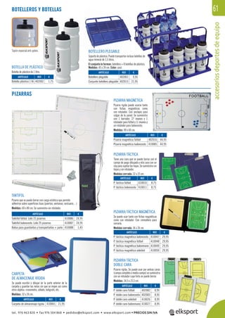 accesoriosdeportesdeequipo
61
PIZARRA MAGNÉTICA
Pizarra rígida puede usarse tanto
con ﬁchas magnéticas como
con rotulador. Con anclajes para
colgar de la pared. Se suministra
con 1 borrador, 27 imanes y 1
rotulador para fútbol y 11 imanes y
un rotulador para baloncesto.
Medidas: 90 x 60 cm.
TAKTIFOL
Pizarra que se puede borrar con carga estática que permite
adherirse sobre superﬁcies lisas (puertas, ventanas, vestuario…)
Medidas: 60 x 80 cm. Se suministra sin rotulador.
PIZARRA TÁCTICA
Tiene una cara que se puede borrar con el
campo de juego dibujado y otra cara con un
clipparasujetarlashojas.Sesuministrasin
hojas y sin rotulador.
Medidas cerrada: 32 x 23 cm.
CARPETA
DE ALMACENAJE RÍGIDA
Se puede escribir o dibujar en la parte exterior de la
carpeta y guardar las notas sin que se mojen así como
otros objetos: cronometro, silbato, bolígrafo, etc.
Medidas: 32 x 24 cm.
PIZARRA TÁCTICA
DOBLE CARA
Pizarra rígida. Se puede usar por ambas caras
(campocompletoomediocampo)sesuministra
con un rotulador cuya tinta se puede borrar.
Medidas: 34,5 x 23,5 cm.
PIZARRA TÁCTICA MAGNÉTICA
Se puede usar tanto con ﬁchas magnéticas
como con rotulador. Con cremallera para
cerrarla.
Medidas cerrada: 36 x 26 cm.
ARTÍCULO
Taktifol fútbol. Lote 25 pizarras
Taktifol baloncesto. Lote 25 pizarras
Bolsa para guardarlas y transportarlas + paño
ARTÍCULO
Carpeta de almacenaje rígida
ARTÍCULO
Pizarra magnética fútbol
Pizarra magnética baloncesto
ARTÍCULO
P. doble cara fútbol
P. doble cara baloncesto
P. doble cara voleibol
P. doble cara balonmano
ARTÍCULO
P. táctica magnética baloncesto
P. táctica magnética fútbol
P. táctica magnética balonmano
P. táctica magnética voleibol
ARTÍCULO
P. táctica fútbol
P. táctica baloncesto
REF. €
410086 24,95
410087 24,95
410088 1,45
REF. €
410065 21,95
REF. €
402016 44,95
410085 44,95
REF. €
402082 8,95
402083 8,95
410026 8,95
410027 8,95
REF. €
410047 29,95
410048 29,95
410049 29,95
410050 29,95
REF. €
410010 8,75
410011 8,75
BOTELLERO PLEGABLE
Soporte de plástico. Puede transportar incluso botellas de
agua mineral de 1,5 litros.
El conjunto lo forman: botellero + 8 botellas de plástico.
Medidas: 45 x 24 cm. Color: azul.BOTELLA DE PLÁSTICO
Botella de plástico de 1 litro.
BOTELLEROS Y BOTELLAS
ARTÍCULO
Botella plástico 1 ltr.
ARTÍCULO
Botellero plegable
Conjunto botellero plegable
REF. €
402002 1,75
REF. €
402001 9,95
402015 21,95
PIZARRAS
Tapón especial anti-goteo.
tel. 976 463 820 • fax 976 504 868 • pedidos@elksport.com • www.elksport.com • PRECIOS SIN IVA
 