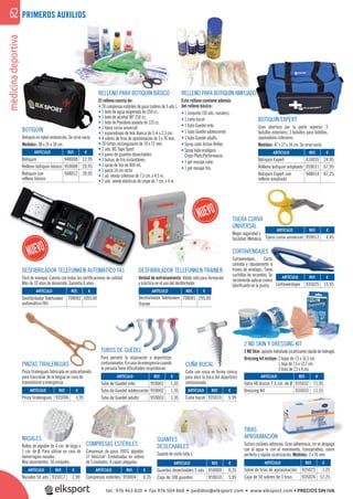 medicinadeportiva62
REF. €
935023 1,25
935024 57,25
REF. €
935032 71,95
935033 11,55REF. €
935006 3,95
REF. €
959001 1,35
959002 1,35
959003 1,35
REF. €
935010 5,99
REF. €
935017 2,99
REF. €
959004 0,35
REF. €
959009 0,35
959010 5,95
ARTÍCULO
Pinza tiralenguas
ARTÍCULO
Tubo de Guedel niño
Tubo de Guedel adolescente
Tubo de Guedel adulto
ARTÍCULO
Sobre de tiras de aproximación
Caja de 50 sobres de 3 tiras
REF. €
948008 12,95
959008 29,95
948012 39,95
PRIMEROS AUXILIOS
PINZAS TIRALENGUAS
Pinza tiralenguas fabricada en policarbonato
para traccionar de la lengua en caso de
traumatismo y emergencia.
TUBOS DE GUEDEL
Para permitir la respiración a deportistas
contusionados.Encasodeemergenciacuando
la persona tiene diﬁcultades respiratorias.
TIRAS
APROXIMACIÓN
Sutura cutánea adhesiva. Gran adherencia, no se despega
con el agua ni con el movimiento, transpirables, cierre
perfecto y rápida cicatrización. Medidas: 3 x 76 mm.
ARTÍCULO
Tarro 48 discos 7,5 cm. de Ø
Dressing Kit
2 ND SKIN Y DRESSING KIT
2 ND Skin: apósito hidratado cicatrizante rápido de hidrogel.
Dressing kit incluye: 2 hojas de 7,5 x 16,5 cm.
1 hoja de 7,5 x 12,7 cm.
5 tiras de 7,5 x 4 cm.
CORTAVENDAJES
Cortavendajes. Corta
cómoda y rápidamente a
través de vendajes. Tiene
cuchillas de recambio. Se
recomienda aplicar crema
lubriﬁcante en la punta.
GUANTES
DESECHABLES
Guante de vinilo talla L.
RELLENO PARA BOTIQUÍN BÁSICO
El relleno consta de:
RELLENO PARA BOTIQUÍN AMPLIADO
Este relleno contiene además
del relleno básico:
• 1 conjunto (50 uds. nasales).
• 1 caña bucal.
• 1 tubo Guedel niño.
• 1 tubo Guedel adolescente.
• 1 tubo Guedel adulto.
• Spray calor Action Reﬂex.
• Spray hielo ecológico
Cryos Phyto Performance.
• 1 gel masaje calor.
• 1 gel masaje frío.
CUÑA BUCAL
Cuña con rosca en forma cónica
para abrir la boca del deportista
contusionado.
NASALES
Rollos de algodón de 4 cm. de largo x
1 cm. de Ø. Para utilizar en caso de
hemorragias nasales.
Muy absorbentes. 50 unidades.
COMPRESAS ESTÉRILES
Compresas de gasa 100% algodón,
17 hilos/cm2
. Embolsadas en sobres
de 5 unidades, 4 capas plegadas.
BOTIQUÍN
Botiquín en nylon endurecido. Se sirve vacío.
Medidas: 38 x 25 x 10 cm.
ARTÍCULO
Cuña bucal
ARTÍCULO
Desfibrilador Telefunken
automático FA1
ARTÍCULO
Desfibrilador Telefunken
Trainer
ARTÍCULO
Botiquín
Relleno botiquín básico
Botiquín con
relleno básico
ARTÍCULO
Nasales 50 uds.
ARTÍCULO
Compresas estériles
ARTÍCULO
Guantes desechables 5 uds.
Caja de 100 guantes
ARTÍCULO
Cortavendajes
ARTÍCULO
Tijera curva universal
REF. €
959012 4,45
DESFIBRILADOR TELEFUNKEN TRAINER
Unidad de entrenamiento. Válido sólo para formación
y práctica en el uso del desﬁbrilador.
REF. €
708002 1055,00
REF. €
708001 295,00
BOTIQUÍN EXPERT
Gran abertura por la parte súperior. 3
bolsillos exteriores, 2 bolsillos para botellas,
separadores interiores.
Medidas: 47 x 27 x 24 cm. Se sirve vacío.
ARTÍCULO
Botiquín Expert
Relleno botiquín ampliado
Botiquín Expert con
relleno ampliado
REF. €
410035 24,95
959011 67,95
948014 87,25
DESFIBRILADOR TELEFUNKEN AUTOMÁTICO FA1
Fácil de manejar. Cuenta con todas las certiﬁcaciones de calidad.
Más de 10 años de desarrollo. Garantía 6 años.
• 20 compresas estériles de gasa (sobres de 5 uds.).
• 1 bote de agua oxigenada de 250 cc.
• 1 bote de alcohol 96º 250 cc.
• 1 bote de Povidona yodada de 125 cc.
• 1 tijera curva universal
• 1 esparadrapo de tela blanca de 5 m x 2,5 cm.
• 4 sobres de tiras de aproximación de 3 x 76 mm.
• 20 tiritas rectangulares de 19 x 72 mm.
• 2 uds. BC Tape Sport
• 5 pares de guantes desechables
• 3 bolsas de frio instantáneo
• 1 spray de frio de 400 ml.
• 1 pinza 14 cm recta
• 1 ud. venda cohesiva de 7,5 cm. x 4,5 m.
• 2 uds. venda elásticas de crepe de 7 cm. x 4 m.
TIJERA CURVA
UNIVERSAL
Mayor seguridad y
facilidad. Metálica.
REF. €
935025 15,95
UCAL
osca
O
Í
tel. 976 463 820 • fax 976 504 868 • pedidos@elksport.com • www.elksport.com • PRECIOS SIN IVA
 