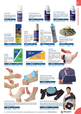 medicinadeportiva
63
ELÁSTICO
SUJETA-BOLSAS
Bolsillo ﬁno con cierre de velcro en
el que introducimos la bolsa de gel.
Lleva incorporada una banda
elástica que termina en velcro, por
lo que se ajusta a cualquier parte
del cuerpo.
Nos permite aplicar frío/calor
realizando cualquier actividad.
SACO DE HIELO
Para aplicar en esguinces, distensiones
o traumatismos producidos por golpes.
Medida: 28 cm. de Ø.
SPRAY FRÍO
Spray refrigerante, que se aplica
sobre la zona dolorida producida
por algún golpe. 400 ml.
BOLSAS
DE FRÍO
Bolsa de frío instantáneo,
se activa por una simple
presión.
Medidas: 25 x 12,5 cm. BOLSA FRÍO/CALOR REUTILIZABLE
ELÁSTICO MULTIUSO
Elástico fuerte de 75 cm. con ﬁbra de nylon muy transpirable y cierre de velcro que permite
adaptarlo a cualquier parte del cuerpo como vendaje de sujeción o para sujetar bolsas de
gel, almohadillas o electrodos.
GEL DE MASAJE FRÍO
Aconsejado para recuperar y relajar.
Produce rápidamente una sensación
de frío. 100 ml.
GEL DE MASAJE CALOR
Indicado para la preparación de los
músculos antes de realizar un esfuerzo.
Provoca rápidamente una sensación de
calor. 100 ml.
CRYOS PHYTO
PERFORMANCE
Spray de hielo ecológico.
Alivio instantáneo del dolor
en caso de contusiones,
torceduras e inﬂamaciones.
400 ml.
ACTION
REFLEX
Spray de efecto calor
instantáneo indicado
para cualquier problema
muscular y articular
(no esguinces). Efecto
activo sin masaje.
100 ml.
SLING BRAZO AJUSTABLE
Cabestrillo que inmoviliza codos y brazos
lesionados. Provisto de cincha ajustable
con almohadilla. Bilateral.
PULPO CON BOLSA PARA CUBITOS
Pulpo de neopreno con bolsa para cubitos de hielo. Se ajusta
fácilmenteypermitetratarmúltiplesáreas.Nogoteaymantienela
zona a tratar seca. Incluye bolsa para cubitos de hielo reutilizable.
O-PUR
Botella de oxígeno puro, pre-
parada para su uso. Incluye
boquilla.
La necesidad de oxígeno se
puede dar por: cansancio
corporal, tensión, actividades
deportivas, contaminación,
estancias en habitaciones con
mala ventilación, …
ARTÍCULO
Spray frío
ARTÍCULO
O-Pur
ARTÍCULO
Saco de hielo
ARTÍCULO
Set bolsas de frío (3 bolsas)
ARTÍCULO
Sling brazo ajustable
ARTÍCULO
Elástico multiuso
ARTÍCULO
Pulpo con bolsa para cubitos
ARTÍCULO
Bolsa frío/calor reutilizable
ARTÍCULO
Elástico sujeta bolsas
ARTÍCULO
Gel de masaje frío
ARTÍCULO
Gel de masaje calor
ARTÍCULO
Cryos Phyto Performance
ARTÍCULO
Action Reflex
REF. €
410016 3,95
REF. €
935019 11,95
REF. €
410024 9,95
REF. €
207002 2,99
REF. €
954002 13,75
REF. €
954025 37,25
REF. €
207001 2,45
REF. €
954001 22,95
REF. €
410053 6,75
REF. €
410054 5,75
REF. €
935029 3,99
REF. €
935030 7,55
REF. €
954017 14,25
tel. 976 463 820 • fax 976 504 868 • pedidos@elksport.com • www.elksport.com • PRECIOS SIN IVA
 