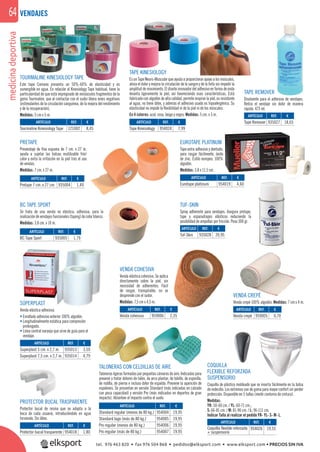 medicinadeportiva64
TAPE KINESIOLOGY
Es un Tape Neuro-Muscular que ayuda a proporcionar apoyo a los músculos,
alivia el dolor y mejora la circulación de la sangre y de la linfa sin impedir la
amplitud de movimiento. El diseño innovador del adhesivo en forma de onda
levanta ligeramente la piel, así favoreciendo esas características. Está
fabricado con algodón de alta calidad, permite respirar la piel, es resistente
al agua, no tiene látex, y además el adhesivo usado es hipoalergénico. Su
elasticidad no impide la ﬂexibilidad ni de la piel ni de los músculos.
En 4 colores: azul, rosa, beige y negro. Medidas: 5 cm. x 5 m.
EUROTAPE PLATINUM
Tape extra adhesivo y dentado,
para rasgar fácilmente, óxido
de zinc. Estilo europeo. 100%
algodón.
Medidas: 3,8 x 11,5 cm.
VENDA COHESIVA
Venda elástica cohesiva. Se aplica
directamente sobre la piel, sin
necesidad de adherentes. Fácil
de rasgar, transpirable, no se
desprende con el sudor.
Medidas: 7,5 cm x 4,5 m.
COQUILLA
FLEXIBLE REFORZADA
SUSPENSORIO
Coquilla de plástico moldeado que se inserta fácilmente en la bolsa
de redecilla. Los extremos son de goma para mayor confort sin perder
protección. Disponible en 5 tallas (medir contorno de cintura).
Medidas:
YR: 50-60 cm. / YL: 60-71 cm.;
S: 66-81 cm. / M: 81-96 cm. / L: 96-111 cm.
Indicar Talla al realizar el pedido YR- YL- S- M- L.
BC TAPE SPORT
Se trata de una venda no elástica, adhesiva, para la
realizacióndevendajesfuncionales(taping)decolorblanco.
Medidas: 3,8 cm. x 10 m.
VENDA CREPÉ
Venda crepé 100% algodón. Medidas: 7 cm x 4 m.
PRETAPE
Prevendaje de ﬁna espuma de 7 cm. x 27 m.
ayuda a sujetar las bolsas reutilizable frío/
calor y evita la irritación en la piel tras el uso
de vendas.
Medidas: 7 cm. x 27 m.
TOURMALINE KINESIOLOGY TAPE
Este tape Coreano presenta un 50%-60% de elasticidad y es
sumergible en agua. En relación al Kinesiology Tape habitual, tiene la
particularidad de que está impregnado de minúsculos fragmentos de la
gema Tourmaline, que al contactar con el sudor libera iones negativos
(estimulantes de la circulación sanguínea, de la mejora del rendimiento
y de la recuperación).
Medidas: 5 cm x 5 m.
SÚPERPLAST
Venda elástica adhesiva.
• Enrollado adhesivo exterior 100% algodón.
• Longitudinalmente estática para compresión
prolongada.
• Línea central naranja que sirve de guía para el
vendaje.
TALONERAS CON CELDILLAS DE AIRE
Taloneras ligeras formadas por pequeñas cámaras de aire. Indicadas para
prevenir y tratar dolores de talón, de arco plantar, de tobillo, de espinilla,
de rodilla, de pierna e incluso dolor de espalda. Previene la aparición de
espolones. Se presentan en versión Standard (más indicadas en calzado
con poca capacidad) y versión Pro (más indicadas en deportes de gran
impacto). Absorben el impacto contra el suelo.
PROTECTOR BUCAL TRASPARENTE
Protector bucal de resina que se adapta a la
boca de cada usuario, introduciéndolo en agua
hirviendo. Sin látex.
ARTÍCULO
Standard regular (menos de 80 kg.)
Standard lage (más de 80 kg.)
Pro regular (menos de 80 kg.)
Pro regular (más de 80 kg.)
ARTÍCULO
Superplast 5 cm. x 2,7 m.
Superplast 7,5 cm. x 2,7 m.
ARTÍCULO
Protector bucal trasparente
ARTÍCULO
Venda crepé
ARTÍCULO
Tuf-Skin
ARTÍCULO
Tourmaline Kinesiology Tape
ARTÍCULO
Pretape 7 cm. x 27 cm.
ARTÍCULO
BC Tape Sport
ARTÍCULO
Venda cohesiva
ARTÍCULO
Eurotape platinum
ARTÍCULO
Tape Kinesiology
ARTÍCULO
Tape Remover
ARTÍCULO
Coquilla flexible reforzada
+ suspensorio
TAPE REMOVER
Disolvente para el adhesivo de vendajes.
Retira el vendaje sin dolor de manera
rápida. 473 ml.
TUF-SKIN
Spray adherente para vendajes. Asegura pretape,
tape y esparadrapos elásticos reduciendo la
posibilidad de ampollas por fricción. Peso 300 gr.
VENDAJES
REF. €
954004 19,95
954005 19,95
954006 19,95
954007 19,95
REF. €
935013 3,59
935014 4,79
REF. €
954018 1,80
REF. €
959005 0,70
REF. €
935028 20,95
REF. €
121002 8,45
REF. €
935004 1,49
REF. €
935005 1,79
REF. €
959006 2,35
REF. €
954019 4,60
REF. €
954024 7,99
REF. €
935027 18,65
REF. €
954026 19,55
m.
río/
uso
9
tel. 976 463 820 • fax 976 504 868 • pedidos@elksport.com • www.elksport.com • PRECIOS SIN IVA
 