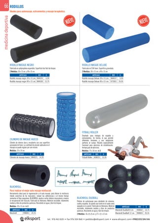 medicinadeportiva66
CILINDRO DE MASAJE HUECO
Cilindro de interior duro y recubierto con una superﬁcie
granulada de foam. La cantidad de presión aplicada en el
masaje se puede regular por uno mismo.
Medidas: 33 x 14 cm.
ARTÍCULO
Cilindro de masaje hueco
ARTÍCULO
Rodillo masaje negro 30 x 15 cm.
Rodillo masaje negro 90 x 15 cm.
ARTÍCULO
Rodillo masaje Deluxe 30 x 15 cm.
Rodillo masaje Deluxe 90 x 15 cm.
REF. €
984025 14,95
REF. €
984039 6,95
984038 15,75
REF. €
984037 9,95
972001 24,95
Ideales para automasaje, estiramientos y masaje terapéutico.
BLACKROLL DUOBALL
Pelotas de automasaje para alrededor de columna,
cuello y espalda. Se puede usar tanto en el suelo como
apoyado en la pared. Fabricado en Alemania. Material
reciclable, totalmente inodoro y libre de productos
químicos. Resistente al agua y fácil de limpiar.
2 Medidas: 16 x 8 x 8 cm. y 27 x 12 x 12 cm.
ARTÍCULO
Blackroll
ARTÍCULO
Blackroll DuoBall 8 cm.
Blackroll DuoBall 12 cm.
REF. €
998001 24,55
REF. €
998002 14,75
998003 20,55
RODILLOS
RODILLO MASAJE NEGRO
Fabricado en polipropileno expandido. Superﬁcie lisa fácil de limpiar.
2 Medidas: 30 x 15 cm. y 90 x 15 cm.
RODILLO MASAJE DELUXE
Fabricado en EVA foam. Superﬁcie granulada.
2 Medidas: 30 x 15 cm. y 90 x 15 cm.
FITBALL ROLLER
Diseñado para trabajos de espalda y
estiramientos. Se hincha, lo que permite
diferentes tensiones y una adaptación
perfecta al cuerpo. Resulta especialmente
funcional para ejercicios de estabilización.
Incluye guía de ejercicios.
Medidas: 75 x 18 cm. de Ø.
ARTÍCULO
Fitball Roller
REF. €
408035 16,95
BLACKROLL
Para realizar el mejor auto masaje miofascial.
Herramienta ideal para la regeneración y el auto masaje, para liberar la miofascia
(tejido conectivo de los músculos), romper las adherencias y al mismo tiempo
aumentar el ﬂujo sanguíneo. BLACKROLL ayuda a evitar dolores musculares y mejora
la recuperación del músculo. Fabricado en Alemania. Material reciclable, totalmente
inodoro y libre de productos químicos. Resistente al agua y fácil de limpiar.
Medidas: 30 x 15 cm. de Ø.
OD
or
ales
ODILLO MA
tel. 976 463 820 • fax 976 504 868 • pedidos@elksport.com • www.elksport.com • PRECIOS SIN IVA
 