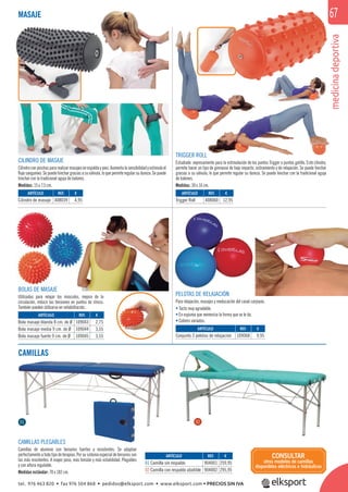 medicinadeportiva
67
CAMILLAS
CAMILLAS PLEGABLES
Camillas de aluminio con tensores fuertes y resistentes. Se adaptan
perfectamente a todo tipo de terapias. Por su sistema especial de tensores son
las más resistentes. A mayor peso, más tensión y más estabilidad. Plegables
y con altura regulable.
Medidas estándar: 70 x 182 cm.
MASAJE
ARTÍCULO
01 Camilla sin respaldo
02 Camilla con respaldo abatible
REF. €
904001 259,95
904002 295,95
01 02
CONSULTAR
otros modelos de camillas
disponibles eléctricos e hidráulicos
CILINDRO DE MASAJE
Cilindroconpinchospararealizarmasajesenespaldaypies.Aumentalasensibilidadyestimulael
ﬂujo sanguíneo. Se puede hinchar gracias a su válvula, lo que permite regular su dureza. Se puede
hinchar con la tradicional aguja de balones.
Medidas: 15 x 7,5 cm.
ARTÍCULO
Trigger Roll
ARTÍCULO
Cilindro de masaje
REF. €
408060 12,95
REF. €
408039 4,95
TRIGGER ROLL
Estudiado expresamente para la estimulación de los puntos Trigger o puntos gatillo. Este cilindro,
permite hacer un tipo de gimnasia de bajo impacto, estiramiento y de relajación. Se puede hinchar
gracias a su válvula, lo que permite regular su dureza. Se puede hinchar con la tradicional aguja
de balones.
Medidas: 30 x 16 cm.
medicinade
PELOTAS DE RELAJACIÓN
Para relajación, masajes y reeducación del canal carpiano.
• Tacto muy agradable.
• En espuma que memoriza la forma que se le da.
• Colores variados.
BOLAS DE MASAJE
Utilizadas para relajar los músculos, mejora de la
circulación, reducir las tensiones en puntos de stress.
También pueden utilizarse en rehabilitación.
ARTÍCULO
Conjunto 3 pelotas de relajación
ARTÍCULO
Bola masaje blanda 8 cm. de Ø
Bola masaje media 9 cm. de Ø
Bola masaje fuerte 9 cm. de Ø
REF. €
109068 9,95
REF. €
109043 2,75
109044 3,55
109045 3,55
tel. 976 463 820 • fax 976 504 868 • pedidos@elksport.com • www.elksport.com • PRECIOS SIN IVA
 