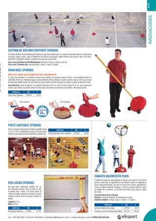 INNOVACIONES
5
SISTEMA DE RED MULTIDEPORTE SPORDAS
El Sistema de Red y Postes Multideporte Spordas ha sido desarrollado para ser usado en diferentes deportes. Combinando
las bases, postes y redes, como se detalla en las fotos de esta página, puede utilizarse para jugar al tenis, mini-tenis,
bádminton, shuttleball, voleibol o cualquier otro juego que necesite red.
Para crear un Sistema de Red Multideporte necesitará 2 bases, 2 postes y una red.
Para crear 2 Sistemas más, sólo necesitará 2 bases, 2 redes y 2 postes.
GRAN BASE SPORDAS
Ahora con ruedas para desplazarla más cómodamente.
La Gran base Spordas es la perfecta solución para sustituir las pesadas bases de hierro y las inestables bases de
sombrillas. Puede ser rellenada de agua o arena mediante oriﬁcio situado en la parte superior y que se cierra con un tape
de seguridad modelo tornillo. De este modo esta base estable está lista para que se coloque un poste de aluminio en ella.
Características: base de plástico, con paredes reforzadas de 51 cm. de Ø, con dos ruedas de 12 cm. para moverla de
manera muy cómoda. Se pueden utilizar en esta nueva base todos los accesorios ya existentes. (No incluye postes).
POSTE AJUSTABLE SPORDAS
Poste de aluminio telescópico de altura regulable desde
1,15 m. a 2,44 m. diseñado para usarse con la Gran base
Spordas y para practicar tenis, bádminton, voleibol, etc.
RED LIGERA SPORDAS
Red para tenis, bádminton, voleibol, etc. Se
ata fácilmente usando cintas de velcro lo que
le permite atar 2 redes a un mismo poste, el
sistema de atado incluye una cuerda en la parte
superior e inferior de la red. Ajusta en todos los
postes.
Longitud: 6,1 m.
Altura: 90 cm.
CANASTA BALONCESTO PLAYA
El baloncesto playa ya puede jugarse en lugares cuyo suelo no es de arena
gracias a esta base. El reglamento de este deporte, puede ser adaptado ya
que el suelo permite botar, cosa que no ocurría con la arena, ajustándose a
lo que el profesor pretenda conseguir. La altura se puede modiﬁcar según
las edades de los alumnos. La red tiene dos oriﬁcios para dirigir la salida
de la bola.
Características de los artículos:
Canasta: incluye red especial, no incluye base ni poste.
Conjunto completo: incluye 1 base + 1 poste + 1 canasta.
5 mm.de grosor. 5 mm.de grosor.
REF. €
107032 74,95
107135 154,95
REF. €
110001 21,95
REF. €
107029 59,95
REF. €
107030 34,95
ARTÍCULO
Canasta baloncesto playa
Conjunto canasta baloncesto playa
ARTÍCULO
Red ligera Spordas
ARTÍCULO
Gran base Spordas
ARTÍCULO
Poste bádminton-tenis-voleibol
20kg.
máximo
< <
tel. 976 463 820 • fax 976 504 868 • pedidos@elksport.com • www.elksport.com • PRECIOS SIN IVA
 
