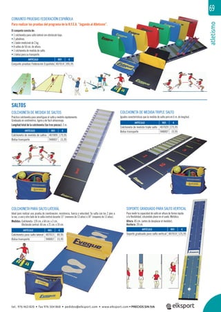 atletismo
69
REF. €
407014 395,95
REF. €
407009 179,95
948007 15,95
REF. €
407015 89,95
948007 15,95
REF. €
407010 125,95
REF. €
407020 275,95
948007 15,95
ARTÍCULO
Conjunto pruebas Federación Española
ARTÍCULO
Colchoneta de medida de saltos
Bolsa transporte
ARTÍCULO
Colchoneta para salto lateral
Bolsa transporte
ARTÍCULO
Soporte graduado para salto vertical
ARTÍCULO
Colchoneta de medida triple salto
Bolsa transporte
SALTOS
COLCHONETA PARA SALTO LATERAL
Ideal para realizar una prueba de coordinación, resistencia, fuerza y velocidad. Se salta con los 2 pies a
la vez, a uno y otro lado de la valla central durante 15” (menores de 13 años) ó 30” (mayores de 13 años).
Medidas: Colchoneta: 120 cm. x 60 cm. x 2 cm.
Obstáculo central: 60 cm. x 21 cm. x 10 cm.
COLCHONETA DE MEDIDA DE SALTOS
Práctica colchoneta para amortiguar el salto y medirlo rápidamente.
Graduada en centímetros, ligera y de fácil almacenaje.
Longitud total de la colchoneta (las tres piezas): 3 m.
COLCHONETA DE MEDIDA TRIPLE SALTO
Iguales características que la medida de salto pero en 6 m. de longitud.
CONJUNTO PRUEBAS FEDERACIÓN ESPAÑOLA
Para realizar las pruebas del programa de la R.F.E.A. “Jugando al Atletismo”.
El conjunto consta de:
• 1 colchoneta para salto lateral con obstáculo bajo.
• 2 jabalinas.
• 1 balón medicinal de 2 kg.
• 8 vallas de 50 cm. de altura.
• 1 colchoneta de medida de salto.
• 1 bolsa para su transporte.
SOPORTE GRADUADO PARA SALTO VERTICAL
Para medir la capacidad de salto en altura de forma rápida
o la ﬂexibilidad, situándolo plano en el suelo. Metálico.
Altura: 85 cm. (antes de desplazar el medidor).
Anchura: 20 cm.
tel. 976 463 820 • fax 976 504 868 • pedidos@elksport.com • www.elksport.com • PRECIOS SIN IVA
 