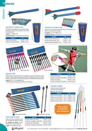 atletismo70
Otros modelos
de JABALINAS
pedir presupuesto
JABALINAS DE ESPUMA PESADA
Con peso en su punta, ideal para desarrollar técnicas de lanzamiento en los
últimos cursos de primaria y secundaria.
2 Longitudes: 75 y 90 cm. Peso: 200 gr.
El conjunto lo forman: 8 de jabalinas de 75 cm. y bolsa protectora.
JABALINAS
JABALINA TURBO
Creada para que su lanzamiento sea lo más real posible. Con una zona estriada para su mejor
prensión, un alerón trasero que proporciona una perfecta estabilidad en el aire y una correcta
trayectoria.Cadaimpactoenelsueloesabsorbidograciasalaﬂexibilidaddelmaterialutilizado.
Longitud: 70 cm. y 4 cm. de Ø. Peso: 300 gr.
La punta ﬂexible y ancha proporciona seguridad en el lanzamiento.
Jabalina Turbo 300 gr.
Súper jabalina Turbo 500 gr. Súper jabalina Turbo 600 gr.
Jabalina Turbo 400 gr.
SÚPER JABALINA TURBO
Creada para que su lanzamiento sea lo
másrealposible.Parautilizarlaenexterior.
Los conjuntos los forman: 10 Súper
jabalinas Turbo y una bolsa protectora.
Longitud: 110 cm. Peso: 500 y 600 gr.
JABALINAS ALUMINIO
Jabalinas de aluminio de alta calidad,
con punta de acero galvanizado.
Pesos: 400, 600, 700 y 800 gr.
JABALINAS DE ESPUMA LIGERA
FabricadaenespumaBeafoam,esunaverdaderaJabalina
de iniciación, está muy bien compensada, lo que le hace
volar perfectamente.
Longitud: 75 cm. Peso: 34 gr.
Elconjuntoloforman:12dejabalinasybolsaprotectora.
REF. €
407006 10,95
407606 131,40
REF. €
106098 9,95
407012 17,95
407612 143,75
REF. €
101001 34,95
407600 331,95
407018 49,95
407618 449,55
REF. €
407013 55,95
407613 499,95
407019 59,95
407619 539,55
REF. €
206007 26,95
206008 32,95
309107 33,95
206009 38,95
ARTÍCULO
Jabalina espuma ligera
Conjunto 12 jabalinas ligeras
ARTÍCULO
Jabalina espuma pesada 90 cm.
Jabalina espuma pesada 75 cm.
Conjunto 8 jabalinas pesadas 75 cm.
ARTÍCULO
Jabalina Turbo 300 gr.
Conjunto 10 jabalinas Turbo 300 gr.
Jabalina Turbo 400 gr.
Conjunto 10 jabalinas Turbo 400 gr.
ARTÍCULO
01 Súper jabalina Turbo 500 gr.
01 Conjunto 10 jabalinas Turbo 500 gr.
02 Súper jabalina Turbo 600 gr.
02 Conjunto 10 jabalinas Turbo 600 gr.
ARTÍCULO
Jabalina iniciación 400 gr. - 1,90 m.
Jabalina iniciación 600 gr. - 2,15 m.
Jabalina iniciación 700 gr. - 2,30 m.
Jabalina iniciación 800 gr. - 2,50 m.
01 02
tel. 976 463 820 • fax 976 504 868 • pedidos@elksport.com • www.elksport.com • PRECIOS SIN IVA
 