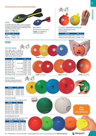 atletismo
71
Otros
PESOS
pedir presupuesto
PESOS
Dos instrumentos para iniciar al lanzamiento de jabalina.
Tamaño: 11,5 cm. de Ø Tamaño: 13 cm. de Ø Tamaño: 13,5 cm. de Ø
Tamaño: 10 cm. de Ø
VORTEX
Un excelente medio para animar a lanzar a los jóvenes.
Fabricada en espuma especial, densa en la parte delantera y
más blanda en la posterior, le hace un objeto seguro. Puede
alcanzar distancias de más de 60 m.
Longitud: 33 cm. Peso: 350 gr.
MINI VORTEX
Igual al Vortex pero en menor tamaño.
Longitud: 17,5 cm. Peso: 80 gr.
(para los más pequeños).
PESOS DE CAUCHO
Pesos ideales para la iniciación y
competición.Fabricadosencauchoconuna
mezcla especial que los hace ser blandos
y seguros. No rebotan al caer al suelo,
válidos tanto para interior como exterior.
PELOTA DE LANZAMIENTO DE JABALINA
Pelotas sin rebote fabricadas en caucho
para un buen agarre.
PESOS BLANDOS
Fabricados en materiales blandos pero
muy resistentes, ideal para la iniciación.
PESOS DE HIERRO
Pesos en hierro para entrenar y competir en exterior.
PESOS BÁSICOS DE PVC
Pesos sólidos de entrenamiento, para interior y exterior.
No utilizar en cemento o superﬁcies duras.
REF. €
309093 9,95
309094 13,55
309095 18,95
309096 22,95
309097 32,95
REF. €
206037 15,75
206038 20,75
206039 24,95
206040 26,95
206041 29,95
206042 32,95
REF. €
101040 24,95
101041 29,95
101042 34,95
101043 42,95
REF. €
101047 19,95
101048 22,95
REF. €
416001 14,95
416002 5,95
REF. €
101049 27,95
101082 30,95
101050 32,95
101083 37,95
101051 39,95
101052 55,95
101070 65,95
101071 74,95
101072 79,95
ARTÍCULO
Peso básico de PVC 1 kg.
Peso básico de PVC 2 kg.
Peso básico de PVC 3 kg.
Peso básico de PVC 4 kg.
Peso básico de PVC 5 kg.
ARTÍCULO
Peso hierro 2 kg.
Peso hierro 3 kg.
Peso hierro 4 kg.
Peso hierro 5 kg.
Peso hierro 6,25 kg.
Peso hierro 7,26 kg.
ARTÍCULO
Peso blando 500 gr.
Peso blando 1 kg.
Peso blando 2 kg.
Peso blando 3 kg.
ARTÍCULO
Pelota lanzamiento jabalina 600 gr.
Pelota lanzamiento jabalina 800 gr.
ARTÍCULO
Vortex
MiniVortex
ARTÍCULO
Peso caucho 1 kg.
10 cm. de Ø
Peso caucho 1,5 kg.
Peso caucho 2 kg.
Peso caucho 2,5 kg.
Peso caucho 3 kg.
11,5 cm. de Ø
Peso caucho 4 kg.
Peso caucho 5 kg.
13 cm. de Ø
Peso caucho 6,25 kg.
Peso caucho 7,25 kg. 13,5 cm. de Ø
or.
tel. 976 463 820 • fax 976 504 868 • pedidos@elksport.com • www.elksport.com • PRECIOS SIN IVA
 