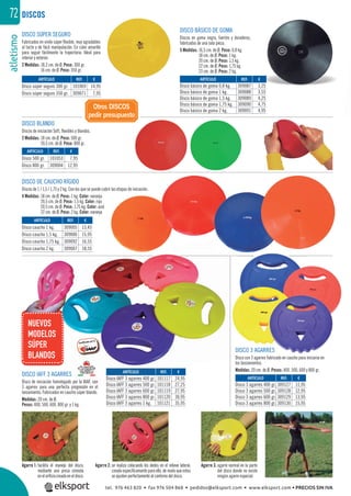 atletismo72 DISCOS
DISCO SÚPER SEGURO
Fabricados en vinilo súper ﬂexible, muy agradables
al tacto y de fácil manipulación. En color amarillo
para seguir fácilmente la trayectoria. Ideal para
interior y exterior.
2 Medidas: 18,2 cm. de Ø. Peso: 300 gr.
16 cm. de Ø. Peso: 350 gr.
DISCO BLANDO
Discos de iniciación Soft, ﬂexibles y blandos.
2 Medidas: 18 cm. de Ø. Peso: 500 gr.
20,5 cm. de Ø. Peso: 800 gr.
DISCO DE CAUCHO RÍGIDO
Discos de 1 / 1,5 / 1,75 y 2 kg. Con los que se puede cubrir las etapas de iniciación.
4 Medidas: 18 cm. de Ø. Peso: 1 kg. Color: naranja
20,5 cm. de Ø. Peso: 1,5 kg. Color: rojo
20,5 cm. de Ø. Peso: 1,75 kg. Color: azul
22 cm. de Ø. Peso: 2 kg. Color: naranja
DISCO IAFF 3 AGARRES
Disco de iniciación homologado por la IAAF, con
3 agarres para una perfecta progresión en el
lanzamiento. Fabricados en caucho súper blando.
Medidas: 20 cm. de Ø.
Pesos: 400, 500, 600, 800 gr. y 1 kg.
DISCO 3 AGARRES
Disco con 3 agarres fabricado en caucho para iniciarse en
los lanzamientos.
Medidas: 20 cm. de Ø. Pesos: 400, 500, 600 y 800 gr.
DISCO BÁSICO DE GOMA
Discos en goma negra, fuertes y duraderos,
fabricados de una sola pieza.
5 Medidas: 16,5 cm. de Ø. Peso: 0,8 kg.
18 cm. de Ø. Peso: 1 kg.
20 cm. de Ø. Peso: 1,5 kg.
22 cm. de Ø. Peso: 1,75 kg.
23 cm. de Ø. Peso: 2 kg.
Agarre 2: se realiza colocando los dedos en el relieve lateral,
creado especíﬁcamente para ello, de modo que estos
se ajusten perfectamente al contorno del disco.
Agarre 3: agarre normal en la parte
del disco donde no existe
ningún agarre especial.
Agarre 1: facilita el manejo del disco,
mediante una presa cómoda
eneloriﬁciocreadoeneldisco.
Otros DISCOS
pedir presupuesto
REF. €
101117 24,95
101118 27,25
101119 27,95
101120 30,95
101121 35,95
REF. €
309127 11,95
309128 12,95
309129 13,95
309130 15,95
REF. €
309005 13,45
309006 15,95
309092 16,55
309007 18,55
REF. €
101053 7,95
309004 12,95
REF. €
101069 14,95
309071 7,95
REF. €
309087 3,25
309088 3,55
309089 4,25
309090 4,75
309091 4,95
ARTÍCULO
Disco IAFF 3 agarres 400 gr.
Disco IAFF 3 agarres 500 gr.
Disco IAFF 3 agarres 600 gr.
Disco IAFF 3 agarres 800 gr.
Disco IAFF 3 agarres 1 kg.
ARTÍCULO
Disco 3 agarres 400 gr.
Disco 3 agarres 500 gr.
Disco 3 agarres 600 gr.
Disco 3 agarres 800 gr.
ARTÍCULO
Disco caucho 1 kg.
Disco caucho 1,5 kg.
Disco caucho 1,75 kg.
Disco caucho 2 kg.
ARTÍCULO
Disco 500 gr.
Disco 800 gr.
ARTÍCULO
Disco súper seguro 300 gr.
Disco súper seguro 350 gr.
ARTÍCULO
Disco básico de goma 0,8 kg.
Disco básico de goma 1 kg.
Disco básico de goma 1,5 kg.
Disco básico de goma 1,75 kg.
Disco básico de goma 2 kg.
or la IAAF, con
gresión en el
DISCO
Di
REFARTÍCULO
Disco IAFF 3 agarr
Dis
NUEVOS
MODELOS
SÚPER
BLANDOS
RES
tel. 976 463 820 • fax 976 504 868 • pedidos@elksport.com • www.elksport.com • PRECIOS SIN IVA
 