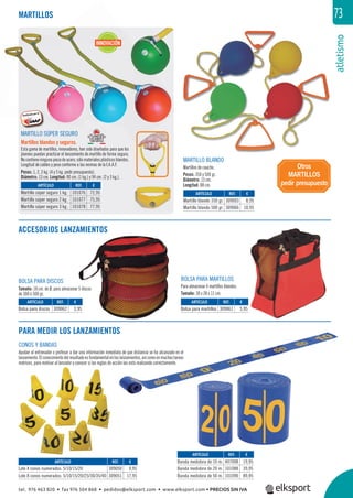 atletismo
73
MARTILLO SÚPER SEGURO
Martillos blandos y seguros.
Esta gama de martillos, innovadores, han sido diseñados para que los
jóvenes puedan practicar el lanzamiento de martillo de forma segura.
Nocontieneningunapiezadeacero,sólomaterialesplásticosblandos.
Longitud de cables y peso conforme a las normas de la I.A.A.F.
Pesos: 1, 2, 3 kg. (4 y 5 kg. pedir presupuesto).
Diámetro: 13 cm. Longitud: 90 cm. (1 kg.) y 94 cm. (2 y 3 kg.).
MARTILLOS
ACCESORIOS LANZAMIENTOS
MARTILLO BLANDO
Martillos de caucho.
Pesos: 350 y 500 gr.
Diámetro: 13 cm.
Longitud: 88 cm.
BOLSA PARA DISCOS
Tamaño: 18 cm. de Ø, para almacenar 5 discos
de 300 ó 500 gr.
BOLSA PARA MARTILLOS
Para almacenar 4 martillos blandos.
Tamaño: 30 x 28 x 11 cm.
PARA MEDIR LOS LANZAMIENTOS
CONOS Y BANDAS
Ayudan al entrenador o profesor a dar una información inmediata de que distancia se ha alcanzado en el
lanzamiento. El conocimiento del resultado es fundamental en los lanzamientos, así como en muchas tareas
motrices, para motivar al lanzador y conocer si las reglas de acción las está realizando correctamente.
Otros
MARTILLOS
pedir presupuesto
REF. €
309050 9,95
309051 17,95
REF. €
309003 8,95
309066 10,95
REF. €
101076 72,95
101077 75,95
101078 77,95
REF. €
309062 3,95
REF. €
309061 5,95
REF. €
407008 19,95
101088 39,95
101090 89,95
ARTÍCULO
Lote 4 conos numerados: 5/10/15/20
Lote 8 conos numerados: 5/10/15/20/25/30/35/40
ARTÍCULO
Martillo blando 350 gr.
Martillo blando 500 gr.
ARTÍCULO
Martillo súper seguro 1 kg.
Martillo súper seguro 2 kg.
Martillo súper seguro 3 kg.
ARTÍCULO
Bolsa para discos
ARTÍCULO
Bolsa para martillos
ARTÍCULO
Banda medidora de 10 m.
Banda medidora de 20 m.
Banda medidora de 50 m.
INNOVACIÓN
tel. 976 463 820 • fax 976 504 868 • pedidos@elksport.com • www.elksport.com • PRECIOS SIN IVA
 