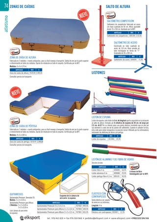 atletismo74 SALTO DE ALTURA
SALTÓMETRO DE ACERO
Construido en tubo cuadrado de
acero de 3,8 cm. Base pesada en
tubo rectangular en forma de “T”
Graduable de 30 a 200 cm.
ZONA DE CAÍDA DE ALTURA
Fabricada en 3 módulos + manta antipuntas, para su fácil manejo y transporte. Salida de aire por la parte superior
e interiormente en todos los módulos. Opción de rotulación en todo el conjunto. Certiﬁcada por la IAFF.
Medidas: 6 x 4 x 0,70 m.
ZONA DE CAÍDA DE PÉRTIGA
Fabricada en 7 módulos + manta antipuntas, para su fácil manejo y transporte. Salida de aire por la parte superior
e interiormente en todos los módulos. Opción de rotulación en todo el conjunto. Certiﬁcada por la IAFF.
Medidas: 8 x 6 x 0,80 m.
LISTÓN DE ALUMINIO Y DE FIBRA DE VIDRIO
Sección circular.
ELÁSTICO CON
CONTRAPESOS
Goma elástica con saquito
de arena en sus extremos.
Longitud: 4 m.
LISTÓN DE ESPUMA
Listón de espuma: este listón de 4 m. de longitud aporta seguridad en la iniciación
al salto de altura. Formado por 8 cilindros de espuma de 48 cm. de largo por
2,5 cm. de Ø. Por su interior pasa una goma elástica resistente que se une por
sus extremos a cada uno de los postes del saltómetro. Cuando el saltador la toca,
ésta cede para volver enseguida a la posición inicial. Utilizado por los entrenadores
nacionales de atletismo de altura y de pértiga.
QUITAMIEDOS
Quitamiedos Premium: Densidad 20.
Medida: 3 x 2 x 0,30 m.
Quitamiedos Premium para Altura:
2 Medidas: 3 x 2 x 0,40 m.
3 x 2 x 0,50 m.
(con cámara de aire entre
la espuma).
REF. €
101046 24,95
REF. €
202007 12,95
REF. €
309009 54,95
309008 29,95
309101 59,95
REF. €
707002 499,95
707003 549,95
707001 655,95
REF. €
309100 210,95
REF. €
309099 75,95
REF. €
707078 5.995,95
REF. €
707079 12.995,00
ARTÍCULO
Listón de espuma
ARTÍCULO
Elástico con contrapesos
ARTÍCULO
Listón fibra 4 m.
Listón aluminio 4 m.
Listón pértiga fibra 4,5 m.
ARTÍCULO
Quitamiedos Premium 3 x 2 x 0,3 m.
Quitamiedos Premium para Altura 3 x 2 x 0,4 m.
Quitamiedos Premium para Altura 3 x 2 x 0,5 m.
ARTÍCULO
Saltómetro de competición
ARTÍCULO
Saltómetro de acero
ARTÍCULO
Zona de caída de altura
ARTÍCULO
Zona de caída de pértiga
Consultar precios de transporte
Consultar precios de transporte.
SALTÓMETRO COMPETICIÓN
Saltómetro de competición fabricado en acero
con base cuadrada de 46 cm. Altura ajustable
desde 70 a 260 cm. Aprobado por la IAFF.
ZONAS DE CAÍDAS
LISTONES
Esquema de la cámara de
aire entre la espuma
Listones de ﬁbra
homologados por la IAFF.
ZONNA DE CA
QUITAMIEDOS Esquema de la cámara de
tel. 976 463 820 • fax 976 504 868 • pedidos@elksport.com • www.elksport.com • PRECIOS SIN IVA
 