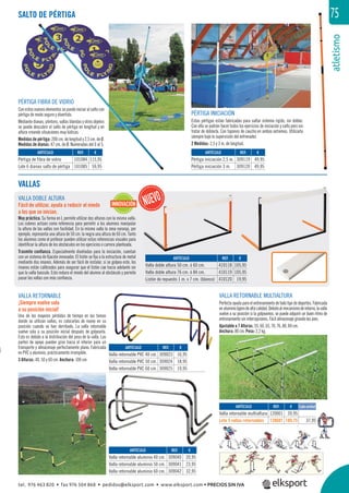 atletismo
75SALTO DE PÉRTIGA
VALLAS
VALLA DOBLE ALTURA
Fácil de utilizar, ayuda a reducir el miedo
a los que se inician.
Muy práctica. Su forma en L permite utilizar dos alturas con la misma valla.
Los colores actúan como referencia para permitir a los alumnos manipular
la altura de las vallas con facilidad. En la misma valla la zona naranja, por
ejemplo, representa una altura de 50 cm. la negra una altura de 60 cm. Tanto
los alumnos como el profesor pueden utilizar estas referencias visuales para
identiﬁcar la altura de los obstáculos en los ejercicios o carrera planteada.
Trasmite conﬁanza. Especialmente diseñadas para la iniciación, cuentan
con un sistema de ﬁjación innovador. El listón se ﬁja a la estructura de metal
mediante dos imanes. Además de ser fácil de instalar, si se golpea este, los
imanes están calibrados para asegurar que el listón cae hacia adelante sin
que la valla bascule. Esto reduce el miedo del alumno al obstáculo y permite
pasar las vallas con más conﬁanza.
PÉRTIGA INICIACIÓN
Estas pértigas están fabricadas para saltar sistema rígido, sin doblar.
Con ella se podrán hacer todos los ejercicios de iniciación y salto pero sin
tratar de doblarla. Con tapones de caucho en ambos extremos. Utilizarla
siempre bajo la supervisión del entrenador.
2 Medidas: 2,5 y 3 m. de longitud.
PÉRTIGA FIBRA DE VIDRIO
Con estos nuevos elementos se puede iniciar al salto con
pértiga de modo seguro y divertido.
Mediante dianas, plintons, vallas blandas y otros objetos
se puede descubrir el salto de pértiga en longitud y en
altura creando situaciones muy lúdicas.
Medidas de pértiga: 200 cm. de longitud y 2,5 cm. de Ø.
Medidas de dianas: 47 cm. de Ø. Numeradas del 0 al 5.
VALLA RETORNABLE
¡Siempre vuelve sola
a su posición inicial!
Una de las mayores pérdidas de tiempo en las tareas
donde se utilizan vallas, es colocarlas de nuevo en su
posición cuando se han derribado. La valla retornable
vuelve sola a su posición inicial después de golpearla.
Esto es debido a la distribución del peso de la valla. Las
partes de apoyo pueden girar hacia el interior para un
transporte y almacenaje perfectamente plano. Fabricada
en PVC y aluminio, prácticamente irrompible.
3 Alturas: 40, 50 y 60 cm. Anchura: 100 cm.
VALLA RETORNABLE MULTIALTURA
Perfecta ayuda para el entrenamiento de todo tipo de deportes. Fabricada
enaluminioligerodealtacalidad.Debidoalmecanismoderetorno,lavalla
vuelve a su posición si la golpeamos, se puede adquirir un buen ritmo de
entrenamiento sin interrupciones. Fácil almacenaje girando los pies.
Ajustable a 7 Alturas: 55, 60, 65, 70, 76, 80, 84 cm.
Anchura: 80 cm. Peso: 2,2 kg.
REF. €
309040 20,95
309041 23,95
309042 32,95
REF. €
309023 16,95
309024 18,95
309025 19,95
REF. €
101084 115,95
101085 59,95
REF. €
309119 49,95
309120 49,95
REF. €
410118 105,95
410119 105,95
410120 19,95
ARTÍCULO
Valla retornable aluminio 40 cm.
Valla retornable aluminio 50 cm.
Valla retornable aluminio 60 cm.
ARTÍCULO
Valla retornable PVC 40 cm.
Valla retornable PVC 50 cm.
Valla retornable PVC 60 cm.
ARTÍCULO
Pértiga de fibra de vidrio
Lote 6 dianas salto de pértiga
ARTÍCULO
Pértiga iniciación 2,5 m.
Pértiga iniciación 3 m.
ARTÍCULO
Valla doble altura 50 cm. ó 60 cm.
Valla doble altura 76 cm. ó 84 cm.
Listón de repuesto 1 m. x 7 cm. (blanco)
REF. €
120001 39,95
120601 189,75 37,95
ARTÍCULO
Valla retornable multialtura
Lote 5 vallas retornables
Cada unidad
INNOVACIÓN
tel. 976 463 820 • fax 976 504 868 • pedidos@elksport.com • www.elksport.com • PRECIOS SIN IVA
 