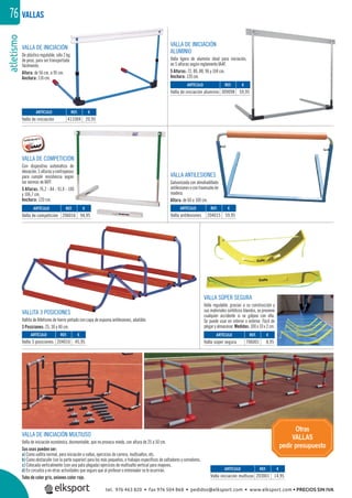 atletismo76
VALLA DE INICIACIÓN MULTIUSO
Valla de iniciación económica, desmontable, que no provoca miedo, con altura de 25 a 50 cm.
Sus usos pueden ser:
a) Como vallita normal, para iniciación a vallas, ejercicios de carrera, multisaltos, etc.
b) Como obstaculín (sin la parte superior) para los más pequeños, o trabajos especíﬁcos de saltadores y corredores.
c) Colocada verticalmente (con una pata plegada) ejercicios de multisalto vertical para mayores.
d) En circuitos y en otras actividades que seguro que al profesor o entrenador se le ocurrirán.
Tubo de color gris, uniones color rojo.
VALLA DE COMPETICIÓN
Con dispositivo automático de
elevación,5alturasycontrapesos
para cumplir resistencia según
las normás de IAFF.
5 Alturas: 76,2 - 84 - 91,4 - 100
y 106,7 cm.
Anchura: 120 cm.
VALLA ANTILESIONES
Galvanizada con almohadillado
antilesionesocontravesañode
madera.
Altura: de 60 a 100 cm.
VALLITA 3 POSICIONES
Vallita de Atletismo de hierro pintado con capa de espuma antilesiones, abatible.
3 Posiciones: 25, 30 y 40 cm.
VALLA DE INICIACIÓN
De plástico regulable, sólo 2 kg.
de peso, para ser transportada
fácilmente.
Altura: de 56 cm. a 95 cm.
Anchura: 110 cm.
VALLA DE INICIACIÓN
ALUMINIO
Valla ligera de aluminio ideal para iniciación,
en 5 alturas según reglamento IAAF.
5 Alturas: 72, 80, 88, 96 y 104 cm.
Anchura: 120 cm.
VALLAS
REF. €
203001 14,95
REF. €
204016 45,95
REF. €
206016 94,95
REF. €
411004 20,95
REF. €
204015 59,95
REF. €
309098 59,95
ARTÍCULO
Valla iniciación multiuso
ARTÍCULO
Valla 3 posiciones
ARTÍCULO
Valla de competición
ARTÍCULO
Valla de iniciación
ARTÍCULO
Valla antilesiones
ARTÍCULO
Valla de iniciación aluminio
Otras
VALLAS
pedir presupuesto
REF. €
706001 8,95
ARTÍCULO
Valla súper segura
VALLA SÚPER SEGURA
Valla regulable, gracias a su construcción y
sus materiales sintéticos blandos, se previene
cualquier accidente si se golpea con ella.
Se puede usar en interior o exterior. Fácil de
plegar y almacenar. Medidas: 100 x 10 x 2 cm.
tel. 976 463 820 • fax 976 504 868 • pedidos@elksport.com • www.elksport.com • PRECIOS SIN IVA
 