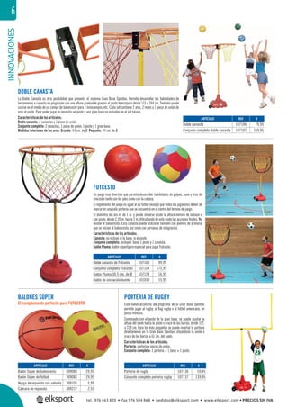 INNOVACIONES6
PORTERÍA DE RUGBY
Este nuevo accesorio del programa de la Gran Base Spordas
permite jugar al rugby, al ﬂag rugby o al fútbol americano, en
pocos minutos.
Combinado con el poste de la gran base, se puede ajustar la
altura del suelo hasta la unión o cruce de las barras, desde 152.
a 229 cm. Para los más pequeños se puede insertar la portería
directamente en la Gran Base Spordas, situándose la unión o
cruce de las barras a 61 cm. del suelo.
Características de los artículos.
Portería: portería y piezas de unión.
Conjunto completo: 1 portería + 1 base + 1 poste.
DOBLE CANASTA
La Doble Canasta es otra posibilidad que presenta el sistema Gran Base Spordas. Permite desarrollar las habilidades de
lanzamiento a canasta en progresión con una altura graduable gracias al poste telescópico desde 115 a 244 cm. También puede
usarse en el medio de un campo de baloncesto para 2 minicampos, etc. Cada set contiene 2 aros, 2 redes y 1 pieza de unión de
aros al poste. Para poder jugar se necesita un poste y una gran base no incluidos en el set básico.
Características de los artículos:
Doble canasta: 2 canastas y 1 pieza de unión.
Conjunto completo: 2 canastas, 1 pieza de unión, 1 poste y 1 gran base.
Medidas interiores de los aros: Grande: 54 cm. de Ø. Pequeño: 44 cm. de Ø.
FUTCESTO
Un juego muy divertido que permite desarrollar habilidades de golpeo, pase y tiros de
precisión tanto con los pies como con la cabeza.
El reglamento del juego es igual al de fútbol excepto que todos los jugadores deben de
marcar en una sola portería que se encuentra en el centro del terreno de juego.
El diámetro del aro es de 1 m. y puede situarse desde la altura mínima de la base o
con poste, desde 2,35 m. hasta 3 m. diﬁcultando de este modo las acciones ﬁnales. No
olvidar el baloncesto. Esta canasta puede utilizarse también con jóvenes de primaria
que se inician al baloncesto, así como con personas de integración.
Características de los artículos.
Canasta: no incluye ni la base, ni el poste.
Conjunto completo: incluye 1 base, 1 poste y 1 canasta.
Balón Pluma: balón súperligero especial para jugar Futcesto.
BALONES SÚPER
El complemento perfecto para FUTCESTO.
REF. €
107106 79,95
107107 159,95
ARTÍCULO
Doble canasta
Conjunto completo doble canasta
REF. €
107103 99,95
107104 175,95
107124 16,95
101030 15,95
REF. €
309080 29,95
309082 29,95
309105 5,99
309212 2,55
REF. €
107136 59,95
107137 139,95
ARTÍCULO
Doble canasta de Futcesto
Conjunto completo Futcesto
Balón Pluma 30,5 cm. de Ø
Balón de iniciación Jumbo
ARTÍCULO
Balón Súper de baloncesto
Balón Súper de fútbol
Vejiga de repuesto con válvula
Cámara de repuesto
ARTÍCULO
Portería de rugby
Conjunto completo portería rugby
tel. 976 463 820 • fax 976 504 868 • pedidos@elksport.com • www.elksport.com • PRECIOS SIN IVA
 