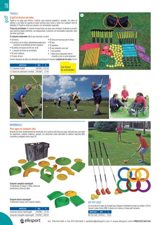 golf78
TRIGOLF
El golf al alcance de todos.
Trigolf es un juego para interior o exterior, para espacios pequeños o grandes. Sus palos de
plástico y sus bolas de espuma le hacen perfecto para iniciar a niños con cualquier nivel de
habilidad. El Trigolf es ideal para alumnos con necesidades especiales.
Fichas de actividades: El conjunto incluye ﬁchas con ideas para introducir al alumno en el golf y
para practicar juegos divertidos, con adaptaciones a alumnos con necesidades especiales, para
que todos participen.
El conjunto comprende todo lo que necesitas, es decir:
MYMINIGOLF
Para jugar en cualquier sitio.
Después de situar aleatoriamente los obstáculos en el suelo ya está listo para jugar. Indicado para casi todas
las superﬁcies: cemento, baldosas, parquet. Los obstáculos están fabricados en plástico inyectado ABS,
resistente y protegido contra rayos UV.
KIT PUT GOLF
Un recorrido de 6 hoyos de minigolf para trabajar la habilidad en todas las edades. El kit lo
forman 4 palos Putter DOM, 6 donuts en 6 colores y 4 bolas golf iniciación.
Conjunto completo myminigolf:
13 obstáculos (9 hoyos), 2 bolas, libreta de
anotaciones y bolsa de nylon.
Conjunto básico myminigolf:
4 obstáculos (rampa, torre, espiral y badén).
REF. €
401001 255,95
401002 17,95
REF. €
952002 67,95
952001 189,95
ARTÍCULO
01 Conjunto Trigolf
02 Cesta de precisión (unidad)
ARTÍCULO
Conjunto básico myminigolf
Conjunto completo myminigolf
01
02
• 10 hierros.
• 10 puttersconlacabezasobredimensionadapara
aumentar la posibilidad de éxito al golpear.
• 40 pelotas de espuma de 60 mm. de Ø.
• 1 conjunto de ﬁchas de actividades.
• 50 conos multiuso.
• 10 pares de pies.
• 20 lineas de marcaje para el swing.
• 20 tees.
• 10 banderas.
• 10 aros pequeños para put.
• 2 aros grandes.
• 1 bolsa para transportar todo el
conjunto y crear un gran programa.
Existen repuestos de todos los elementos que forman el conjunto. Longitud de los palos: 63 cm.
Con ﬁchas
de actividades
REF. €
203010 79,95
ARTÍCULO
Kit Put Golf
tel. 976 463 820 • fax 976 504 868 • pedidos@elksport.com • www.elksport.com • PRECIOS SIN IVA
 