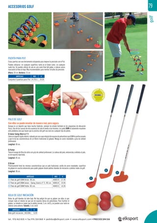 golf
79
ARTÍCULO
01 Palo de golf DOM Driver. 98 cm.
02 Palo de golf DOM Júnior - Swing (hierro nº 7). 90 cm.
03 Palo de golf DOM Putter. 85 cm.
ACCESORIOS GOLF
PALO DE GOLF
Con ellos se puede enseñar de manera real, pero segura.
Aunque es un deporte que tiene mucha tradición, siempre ha estado limitado en los programas de educación
física. Una de las causas de esta ausencia ha sido el miedo a las lesiones. Los palos DOM no solamente resuelven
este problema sino que hacen que la práctica del golf sea real con cualquier tipo de pelota.
El Júnior Swing (Hierro nº 7)
Llevaunsoporterígidointerno,rodeadoporunacapaintegraldeespumadepoliuretanoqueDOMhaperfeccionado
y que le da las características de un Hierro tradicional al golpear. Mango en acero inoxidable y grip de calidad
profesional.
Longitud: 90 cm.
El Putter
Tiene el mango de ﬁbra de vidrio con grip de calidad profesional. La cabeza del palo, endurecida y soldada al palo,
es de espuma inyectada.
Longitud: 85 cm.
El Driver
Prácticamente tiene las mismas características que un palo tradicional, varilla de acero inoxidable, superﬁcie
de golpeo en caucho endurecido para poder golpear desde pelotas blandas de iniciación a pelotas reales de golf.
Longitud: 98 cm.
***D
ISTRIBUI
DOR EX
CLUSIVO
****
BOLA DE GOLF INICIACIÓN
Bolas de golf blandas de bote bajo. No hay peligro de que se golpee con ellas ni que
rompan nada al rebotar ya que son de espuma densa de poliuretano. Para facilitar el
golpeo, su tamaño es mayor que la pelota normal, 5 cm. de Ø, y se pueden usar tanto en
interior como exterior. Tamaño: 5 cm. de Ø.
PUERTA PARA PUT
Estas puertas son una herramienta estupenda para mejorar la precisión con el Put.
Pueden utilizarse en cualquier superﬁcie, tanto en el Green como en cualquier
suelo liso. Se pueden utilizar de uno en uno como ﬁnal del golpe, o colocar varios
marcando la línea al hoyo. Muy recomendables para montar circuitos de precisión.
Altura: 20 cm. Anchura: 15 cm.
REF. €
401006 0,99
REF. €
417011 24,95
REF. €
404019 27,95
404014 19,95
404015 14,95
ARTÍCULO
Bola golf iniciación
ARTÍCULO
Conjunto 6 puertas para Put
01
02
03
tel. 976 463 820 • fax 976 504 868 • pedidos@elksport.com • www.elksport.com • PRECIOS SIN IVA
 